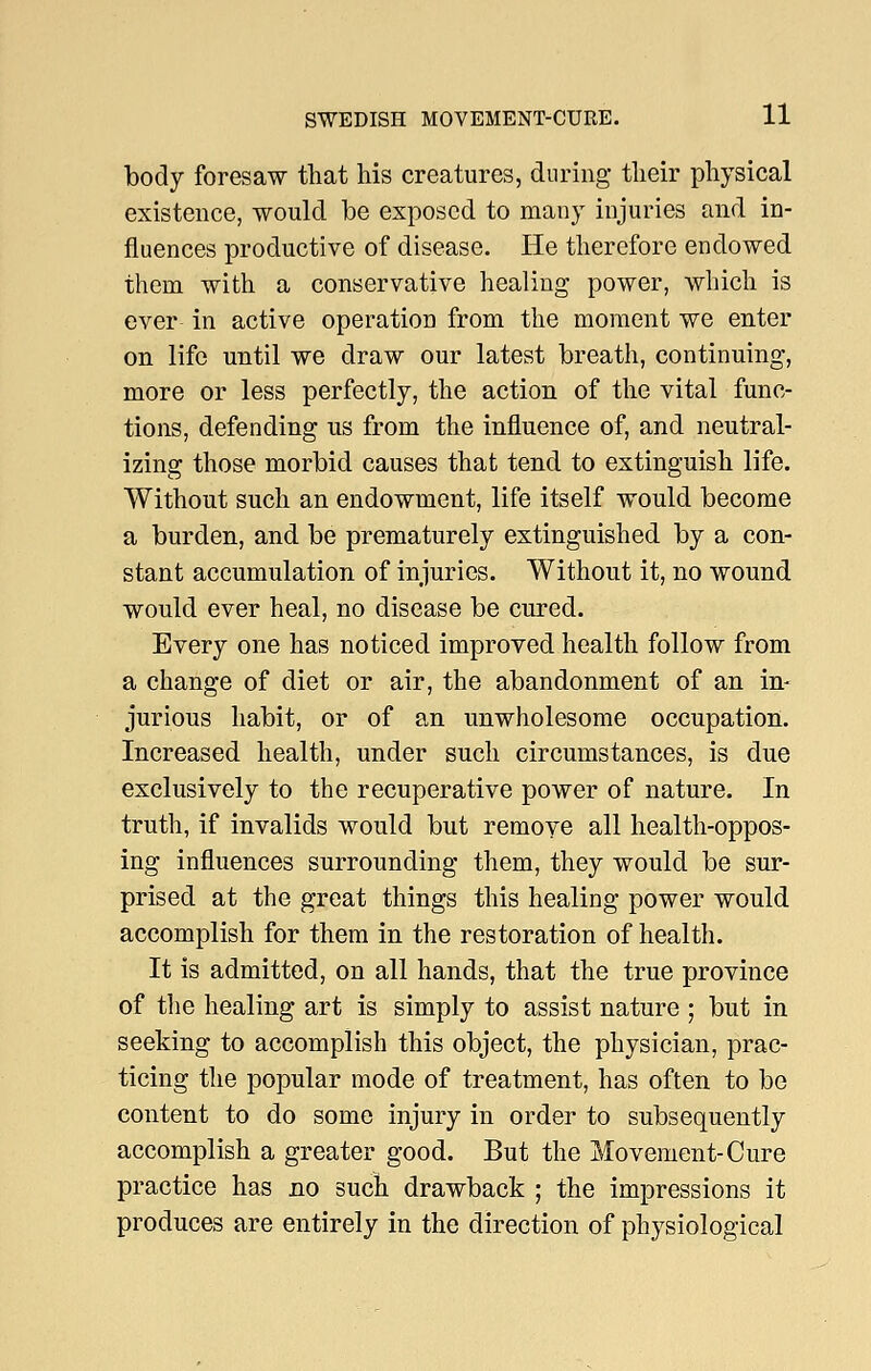 body foresaw that his creatures, during their physical existence, would be exposed to many injuries and in- fluences productive of disease. He therefore endowed them with a conservative healing power, which is ever in active operation from the moment we enter on life until we draw our latest breath, continuing, more or less perfectly, the action of the vital func- tions, defending us from the influence of, and neutral- izing those morbid causes that tend to extinguish life. Without such an endowment, life itself would become a burden, and be prematurely extinguished by a con- stant accumulation of injuries. Without it, no wound would ever heal, no disease be cured. Every one has noticed improved health follow from a change of diet or air, the abandonment of an in- jurious habit, or of an unwholesome occupation. Increased health, under such circumstances, is due exclusively to the recuperative power of nature. In truth, if invalids would but remove all health-oppos- ing influences surrounding them, they would be sur- prised at the great things this healing power would accomplish for them in the restoration of healtli. It is admitted, on all hands, that the true province of the healing art is simply to assist nature ; but in seeking to accomplish this object, the physician, prac- ticing the popular mode of treatment, has often to be content to do some injury in order to subsequently accomplish a greater good. But the Movement-Cure practice has no such drawback ; the impressions it produces are entirely in the direction of physiological