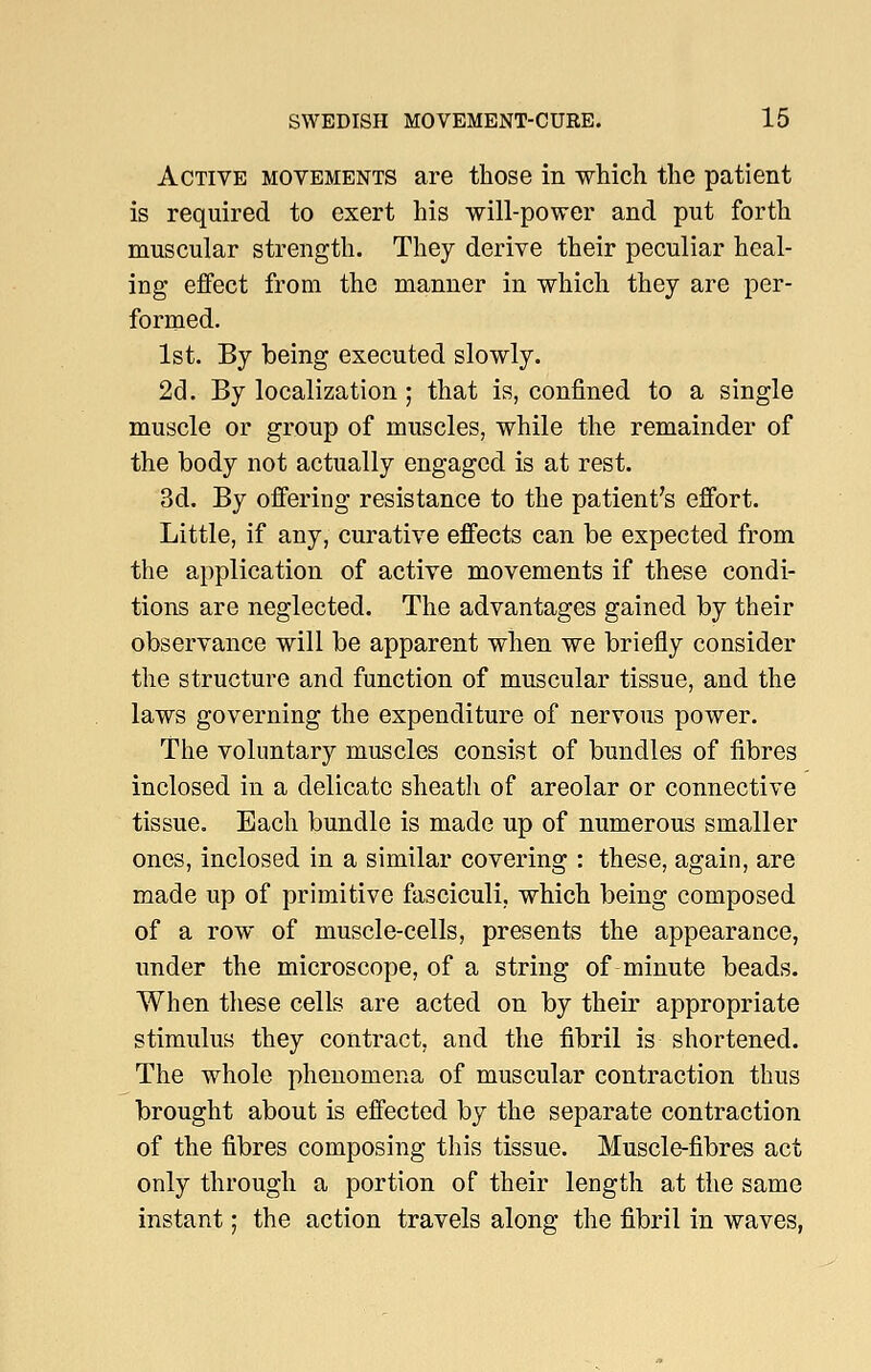 Active movements are those in which the patient is required to exert his will-power and put forth muscular strength. They derive their peculiar heal- ing effect from the manner in which they are per- formed. 1st. By being executed slowly. 2d. By localization; that is, confined to a single muscle or group of muscles, while the remainder of the body not actually engaged is at rest. 3d. By offering resistance to the patient's effort. Little, if any, curative effects can be expected from the application of active movements if these condi- tions are neglected. The advantages gained by their observance will be apparent when we briefly consider the structure and function of muscular tissue, and the laws governing the expenditure of nervous power. The voluntary muscles consist of bundles of fibres inclosed in a delicate sheath of areolar or connective tissue. Each bundle is made up of numerous smaller ones, inclosed in a similar covering : these, again, are made up of primitive fasciculi, which being composed of a row of muscle-cells, presents the appearance, under the microscope, of a string of minute beads. When these cells are acted on by their appropriate stimulus they contract, and the fibril is shortened. The whole phenomena of muscular contraction thus brought about is effected by the separate contraction of the fibres composing this tissue. Muscle-fibres act only through a portion of their length at the same instant; the action travels along the fibril in waves,