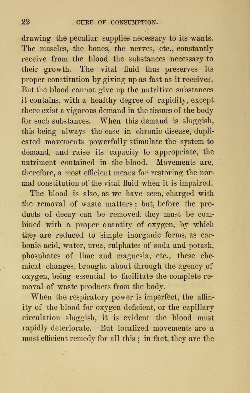 drawing the peculiar supplies necessary to its wants. The muscles, the bones, the nerves, etc., constantly receive from the blood the substances necessary to their growth. The vital fluid thus preserves its proper constitution by giving up as fast as it receives. But the blood cannot give up the nutritive substances it contains, with a healthy degree of rapidity, except there exist a vigorous demand in the tissues of the body for such substances. When this demand is sluggish, this being always the case in chronic disease, dupli- cated movements powerfully stimulate the system to demand, and raise its capacity to appropriate, the nutriment contained in the blood. Movements are, therefore, a most ef&cient means for restoring the nor- mal constitution of the vital fluid when it is impaired. The blood is also, as we have seen, charged with the removal of waste matters ; but, before the pro- ducts of decay can be removed, they must be com- bined with a proper quantity of oxygen, by which they are reduced to simple inorganic forms, as car- bonic acid, water, urea, sulphates of soda and potash, phosphates of lime and magnesia, etc, these che- mical changes, brought about through the agency of oxygen, being essential to facilitate the complete re- moval of waste products from the body. When the respiratory power is imperfect, the affin- ity of the blood for oxygen deficient, or the capillary circulation sluggish, it is evident the blood must rapidly deteriorate. But localized movements are a most efficient remedy for all this ; in fact, tlicy are tlic