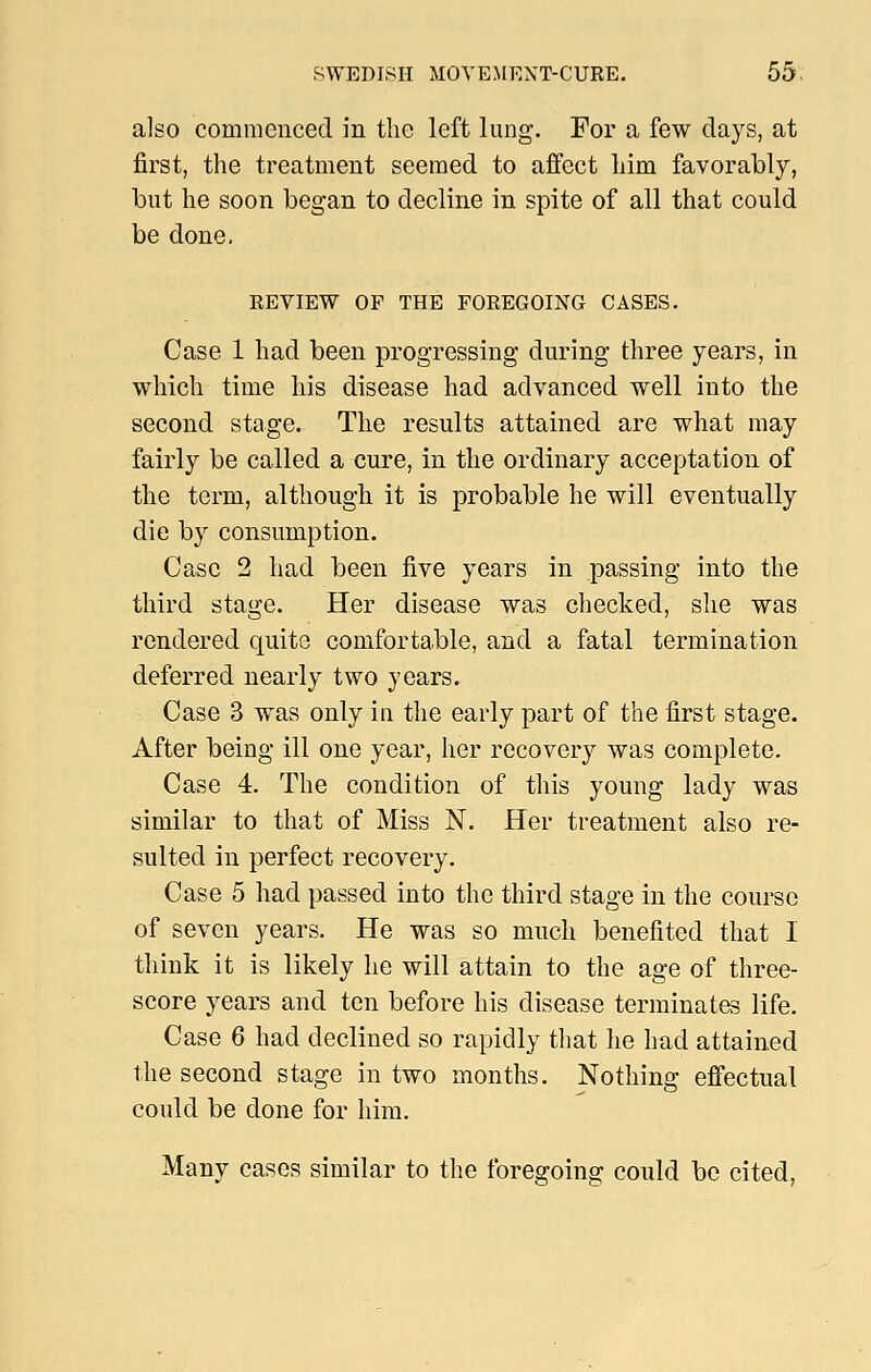 also commenced in the left lung. For a few days, at first, the treatment seemed to affect him favorably, but he soon began to decline in spite of all that could be done. EEVIEW OF THE FOREGOING CASES. Case 1 had been progressing during three years, in which time his disease had advanced well into the second stage. The results attained are what may fairly be called a cure, in the ordinary acceptation of the term, although it is probable he will eventually die by consumption. Case 2 had been five years in passing into the third stage. Her disease was checked, she was rendered quite comfortable, and a fatal termination deferred nearly two years. Case 3 was only in the early part of the first stage. After being ill one year, her recovery was complete. Case 4. The condition of this young lady was similar to that of Miss N. Her treatment also re- sulted in perfect recovery. Case 5 had passed into the third stage in the course of seven years. He was so much benefited that I think it is likely he will attain to the age of three- score years and ten before his disease terminates life. Case 6 had declined so rapidly that he Imd attained the second stage in two months. Nothing effectual could be done for him. Many cases similar to the foregoing could bo cited,