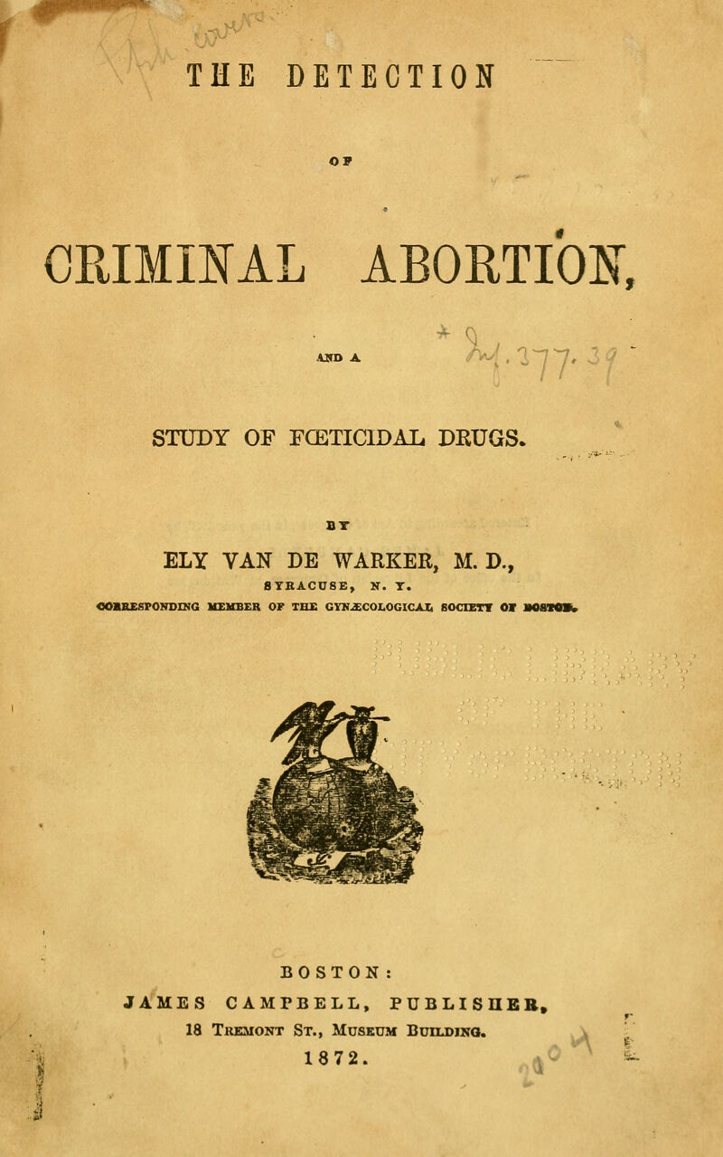THE DETECTION OF CRIMmAL ABOHTIOlsr, Tr STUDY OF FCETICIDAL DRUGS. BT ELY VAN DE WARKER, M. D., STKACUSE, K. T. COBSEfiPONDING USUBER OF TH£ GY»2E:COI.OGICAIi SOCIETT OV BOSTON: JAMES CAMPBELL, PUBLISHER, 18 Tremont St., Museum Buiudiko. 1872. (J' I-