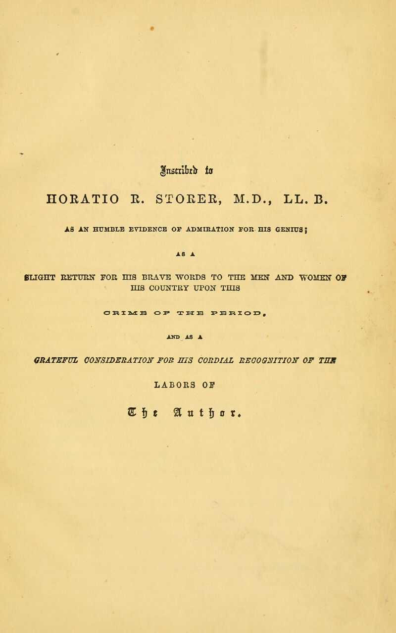 HORATIO E. STOEER, M.D., LL. B. AS AN HXTMBLB ETIDENCB Or ADMIEATION TOK HIS GENIUS; XB A flUGHT KETUEN FOR mS BRAVE WORDS TO THE MEN AND VTOMEN OF mS COUNTRY UPON THIS AKD AS A mBATEFUL OONSIDEEATION FOB HIS CORDIAL EEGOQ^ITIOir OF TES LABORS OF