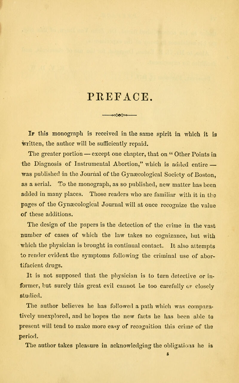 PREFACE. jKKo If this monograph is received in the same spirit in which it is \irritten, the author will be sufficiently repaid. The greater portion — except one chapter, that on  Other Points in the Diagnosis of Instrumental Abortion, which is added entire — was published in the Journal of the Gynaecological Society of Boston, as a serial. To the monograph, as so published, new matter has been added in many places. Those readers who are familiar with it in tbe pages of the Gynajcological Journal will at once recognize the value of these additions. The design of the papers is the detection of the ci ime in the vast number of cases of which the law takes no cognizance, but with ■which the ph3''sician is brought in continual contact. It also attempts to render evident the symptoms following the criminal use of abor- tlfacient drugs. It is not supposed that the pli3'sician is to turn detective or in- former, but surely this great evil cannot be too carefully or closely studied. The author believes he has followed a path wliicli was compara- tively unexplored, and he hopes the new facts he has been able to present will tend to make more easy of recognition this crime of tUo period. The author takes pleasure in acknowledging the obligatii>:\3 he ia