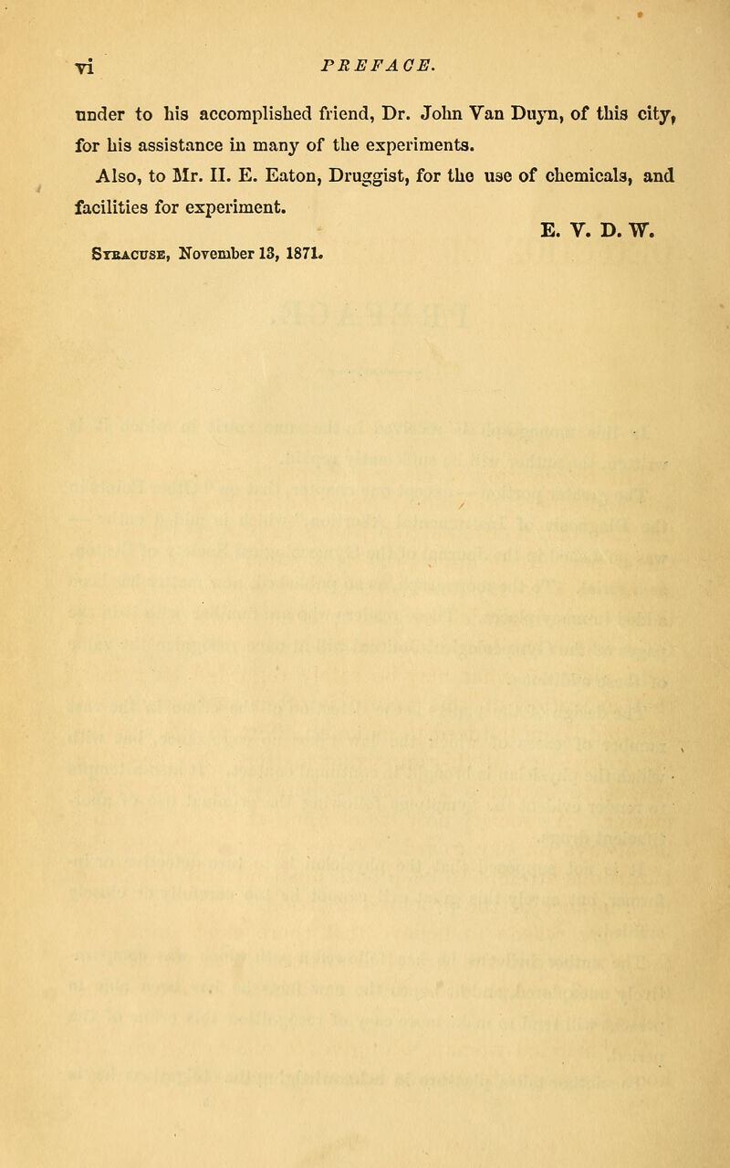 under to his accomplished friend, Dr. John Van Dujti, of this city, for his assistance in many of the experiments. Also, to Mr. II. E. Eaton, Druggist, for the use of chemicals, and facilities for experiment. E. V. D. W. SrcACUSE, November 13, 1871.