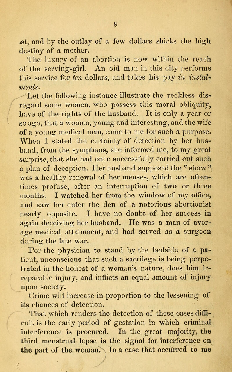 <st, and by the outlay of a few dollars shirks the high destiny of a mother. The luxury of an abortion is now within the reach of the serving-girl. An old man in this city performs this service for ten dollars, and takes his pay in instaU ments. Let the following instance illustrate the reckless dis- regard some women, who possess this moral obliquity, have of the rights of the husband. It is only a year or 60 ago, that a woman, young and interesting, and the wife of a young medical man, came to me for such a purpose. When I stated the certainty of detection by her hus- band, from the symptoms, she informed me, to my great surprise, that she had once successfully carried out such a plan of deception. Iler husband supposed the  shovv^ was a healthy renewal of her menses, which are often- times profuse, after an interruption of two or three months. I watched her from the window of my office, and saw her enter the den of a notorious abortionist nearly opposite. I have no doubt of her success in again deceiving her husband. lie was a man of aver- age medical attainment, and had served as a surgeon during the late war. For the physician to stand by the bedside of a pa- tient, unconscious that such a sacrilege is being perpe- trated in the holiest of a woman's nature, does him ir- reparable injury, and inflicts an equal amount of injury upon society. Crime will increase in proportion to the lessening of its chances of detection. That which renders the detection of these cases diffi- cult is the early period of gestation in which criminal interference is procured. In the gi-eat majority, the third menstrual lapse is the signal for interference on the part of the woman. . In a case that occurred to me