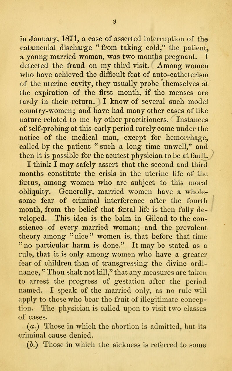 in January, 1871, a case of asserted interruption of the catamenial discharge  from taking cold, the patient, a young married woman, was two months pregnant. I detected the fraud on my third visit. Among women who have achieved the difficult feat of auto-catheterism of the uterine cavity, they usually probe themselves at the expiration of the first month, if the menses are tardy in their return. ) I know of several such model country-women; and have had many other cases of like nature related to me by other practitioners. Instances of self-probing at this early period rarely come under the notice of the medical man, except for hemorrhage, called by the patient  such a long time unwell, and then it is possible for the acutest physician to be at fault./ I think I may safely assert that the second and third months constitute the crisis in the uterine life of the foetus, among women who are subject to this moral obliquity. Generally, married women have a whole- some fear of criminal interference after the fourth I month, from the belief that foetal life is then fully de- i veloped. This idea is the balm in Gilead to the con- science of every married woman; and the prevalent theory among ^^ nice  women is, that before that time  no particular harm is done. It may be stated as a rule, that it is only among women who have a greater fear of children than of transgressing the divine ordi- nance,  Thou shalt not kill, that any measures are taken to arrest the progress of gestation after the period named. I speak of the married only, as no rule will iipply to those who bear the fruit of illegitimate concep- tion. The physician is called upon to visit two classes of cases. (a.) Those in which the abortion is admitted, but its criminal cause denied. (h.) Those in which the sickness is referred to some
