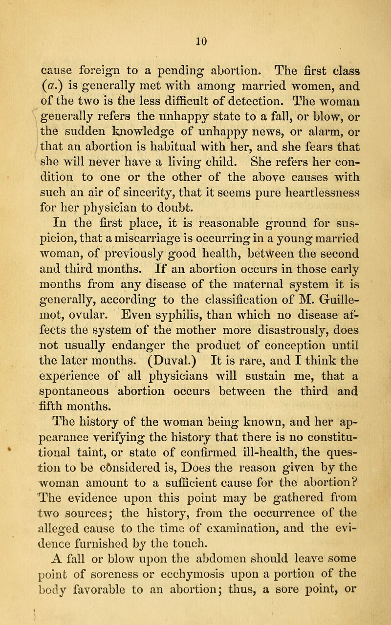 cause foreign to a pending abortion. The first class (a.) is generally met with among married women, and of the two is the less difficult of detection. The woman generally refers the unhappy state to a fall, or blow, or the sudden knowledge of unhappy news, or alarm, or that an abortion is habitual with her, and she fears that she will never have a living child. She refers her con- dition to one or the other of the above causes with such an air of sincerity, that it seems pure heartlessness for her physician to doubt. In the first place, it is reasonable ground for sus- picion, that a miscarriage is occurring in a young married woman, of previously good health, between the second and third months. If an abortion occurs in those early months from any disease of the maternal system it is generally, according to the classification of M. Guille- mot, ovular. Even syphilis, than which no disease af- fects the system of the mother more disastrously, does not usually endanger the product of conception until the later months. (Duval.) It is rare, and I think the experience of all physicians will sustain me, that a spontaneous abortion occurs between the third and fifth months. The history of the woman being known, and her ap- pearance verifying the history that there is no constitu- tional taint, or state of confirmed ill-health, the ques- tion to be c&nsidered is. Does the reason given by the woman amount to a sufficient cause for the abortion? The evidence upon this point may be gathered from two sources; the history, from the occurrence of the alleged cause to the time of examination, and the evi- dence furnished by the touch. A fall or blow upon the abdomen should leave some point of soreness or ecchymosis upon a portion of the body favorable to an abortion; thus, a sore point, or