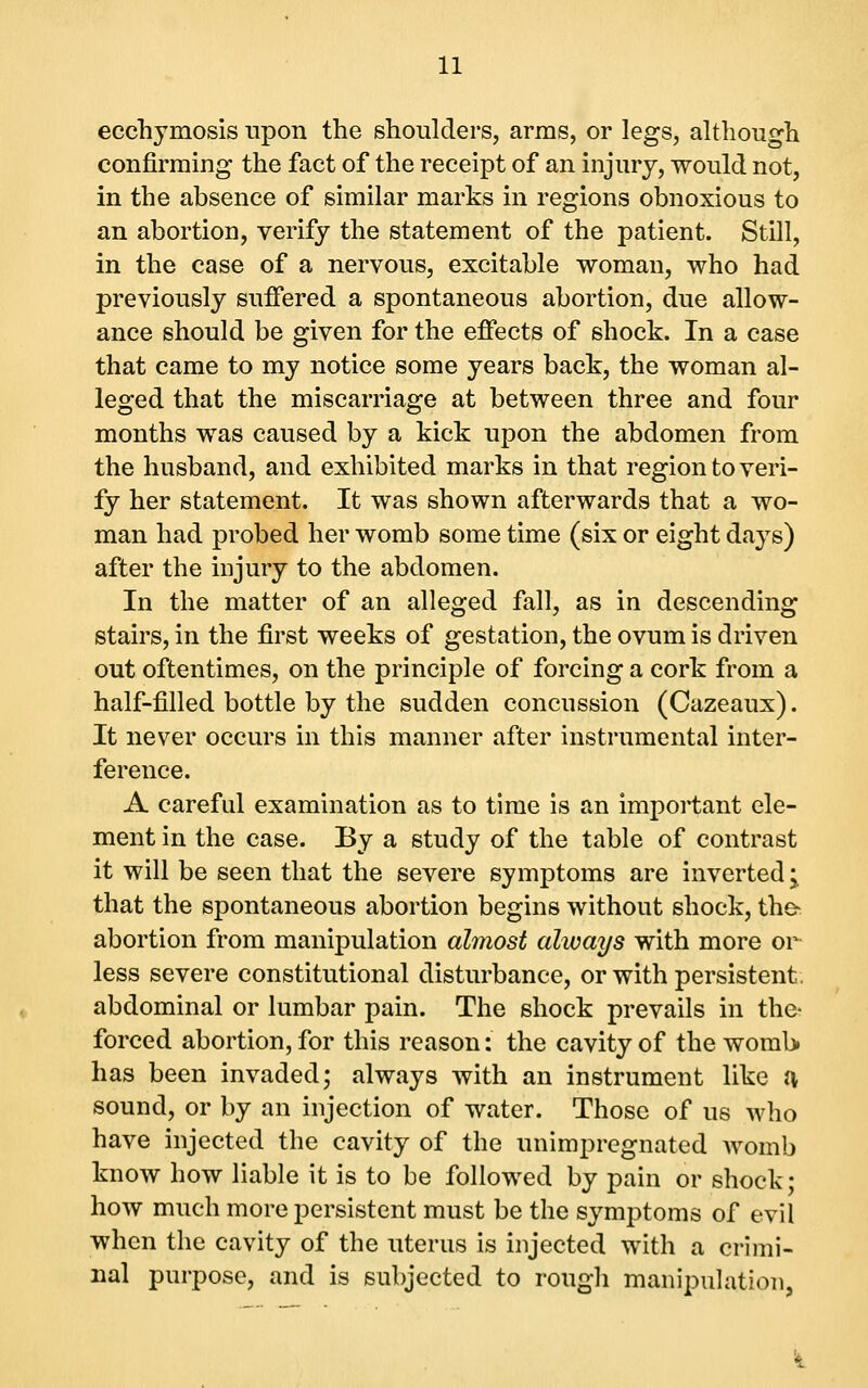 ecchymosis tipon the shoulders, arms, or legs, although confirming the fact of the receipt of an injury, would not, in the absence of similar marks in regions obnoxious to an abortion, verify the statement of the patient. Still, in the case of a nervous, excitable woman, who had previously suffered a spontaneous abortion, due allow- ance should be given for the effects of shock. In a case that came to my notice some years back, the woman al- leged that the miscarriage at between three and four months was caused by a kick upon the abdomen from the husband, and exhibited marks in that region to veri- fy her statement. It was shown afterwards that a wo- man had probed her womb some time (six or eight days) after the injury to the abdomen. In the matter of an alleged fall, as in descending stairs, in the first weeks of gestation, the ovum is driven out oftentimes, on the principle of forcing a cork from a half-filled bottle by the sudden concussion (Cazeaux). It never occurs in this manner after instrumental inter- ference. A careful examination as to time is an imjDortant ele- ment in the case. By a study of the table of contrast it will be seen that the severe symptoms are inverted j that the spontaneous abortion begins without shock, th& abortion from manipulation almost always with more or less severe constitutional disturbance, or with persistent, abdominal or lumbar pain. The shock prevails in the- forced abortion, for this reason: the cavity of the woraU has been invaded; always with an instrument like a sound, or by an injection of water. Those of us who have injected the cavity of the unimpregnated Avomb know how liable it is to be followed by pain or shock; how much more persistent must be the symptoms of evil when the cavity of the uterus is injected with a crimi- nal purpose, and is subjected to rough manipulation, 't