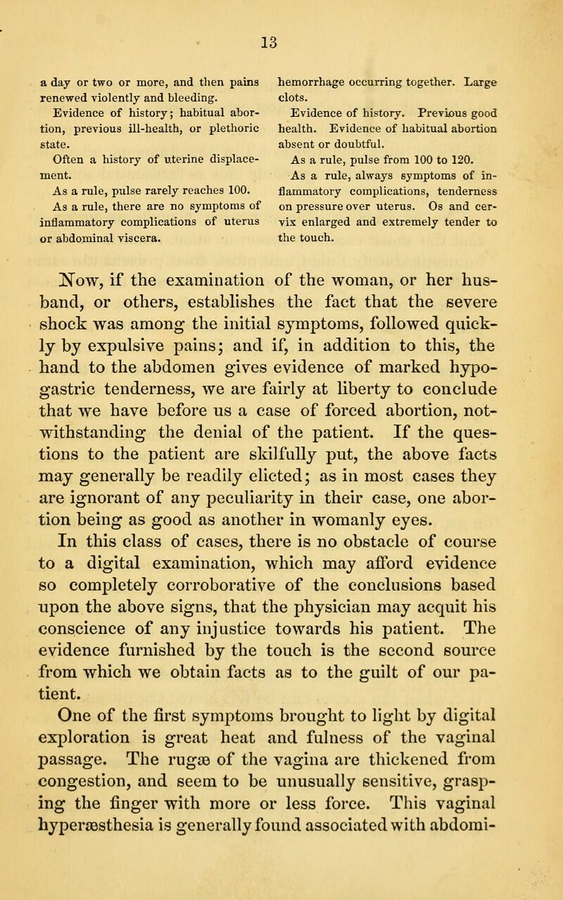 a day or two or more, and then pains hemorrhage occurring together. Large renewed violently and bleeding. clots. Evidence of history; habitual abor- Evidence of history. Previous good tion, previous ill-health, or plethoric health. Evidence of habitual abortion state. absent or doubtful. Often a history of uterine displace- As a rule, pulse from 100 to 120. ment. As a rule, always symptoms of in- As a rule, pulse rarely reaches 100. flammatory complications, tenderness As a rule, there are no symptoms of on pressure over uterus. Os and cer- inflaramatory complications of uterus vix enlarged and extremely tender to or abdominal viscera. the touch. !N^ow, if the examination of the woman, or her hus- band, or others, establishes the fact that the severe shock was among the initial symptoms, followed quick- ly by expulsive pains; and if, in addition to this, the hand to the abdomen gives evidence of marked hypo- gastric tenderness, we are fairly at liberty to conclude that we have before us a case of forced abortion, not- withstanding the denial of the patient. If the ques- tions to the patient are skilfully put, the above facts may generally be readily dieted; as in most cases they are ignorant of any peculiarity in their case, one abor- tion being as good as another in womanly eyes. In this class of cases, there is no obstacle of course to a digital examination, which may afford evidence so completely corroborative of the conclusions based upon the above signs, that the physician may acquit his conscience of any injustice towards his patient. The evidence furnished by the touch is the second source from which we obtain facts as to the guilt of our pa- tient. One of the first symptoms brought to light by digital exploration is great heat and fulness of the vaginal passage. The rugae of the vagina are thickened from congestion, and seem to be unusually sensitive, grasp- ing the finger with more or less force. This vaginal hypersQsthesia is generally found associated with abdomi-
