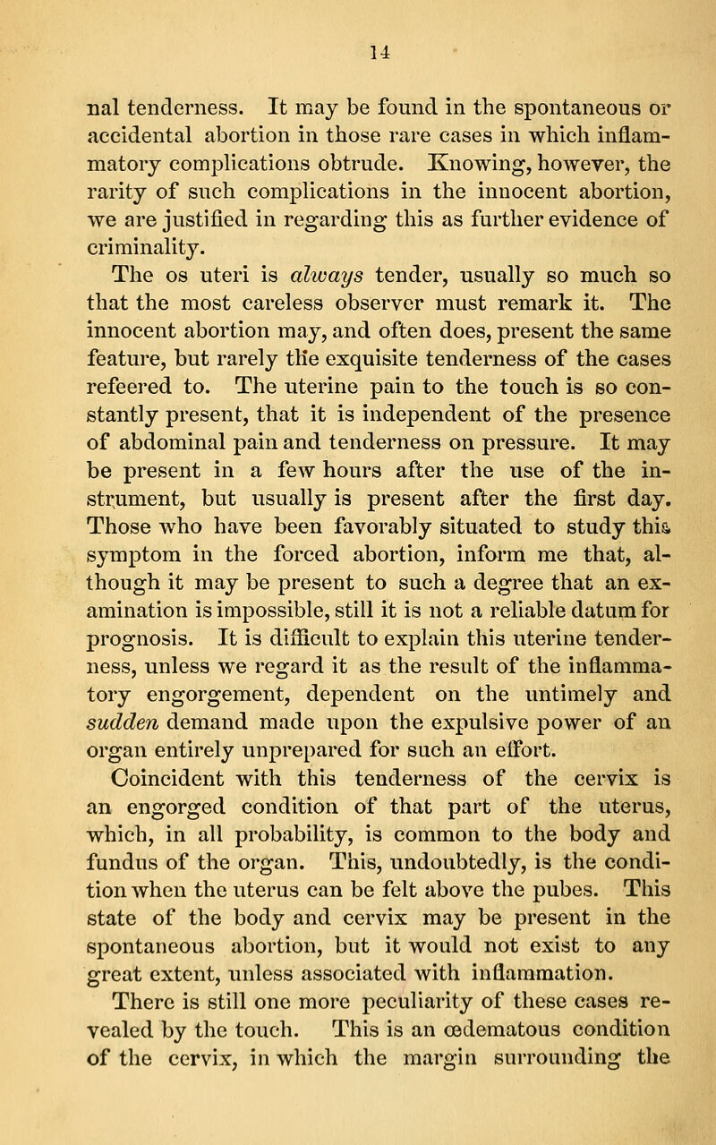 nal tenderness. It may be found in the spontaneous or accidental abortion in those rare cases in which inflam- matory complications obtrude. Knowing, however, the rarity of such complications in the innocent abortion, we are justified in regarding this as further evidence of criminality. The OS uteri is always tender, usually so much so that the most careless observer must remark it. The innocent abortion may, and often does, present the same feature, but rarely the exquisite tenderness of the cases refeered to. The uterine pain to the touch is so con- stantly present, that it is independent of the presence of abdominal pain and tenderness on pressure. It may be present in a few hours after the use of the in- strument, but usually is present after the first day. Those who have been favorably situated to study this, symptom in the forced abortion, inform me that, al- though it may be present to such a degree that an ex- amination is impossible, still it is not a reliable datum for prognosis. It is difficult to explain this uterine tender- ness, unless we regard it as the result of the inflamma- tory engorgement, dependent on the untimely and sudden demand made upon the expulsive power of an organ entirely unprepared for such an elFort. Coincident with this tenderness of the cervix is an engorged condition of that part of the uterus, which, in all probability, is common to the body and fundus of the organ. This, undoubtedly, is the condi- tion when the uterus can be felt above the pubes. This state of the body and cervix may be present in the spontaneous abortion, but it would not exist to any great extent, unless associated with inflammation. There is still one more peculiarity of these cases re- vealed by the touch. This is an cedematous condition of the cervix, in which the margin surrounding the