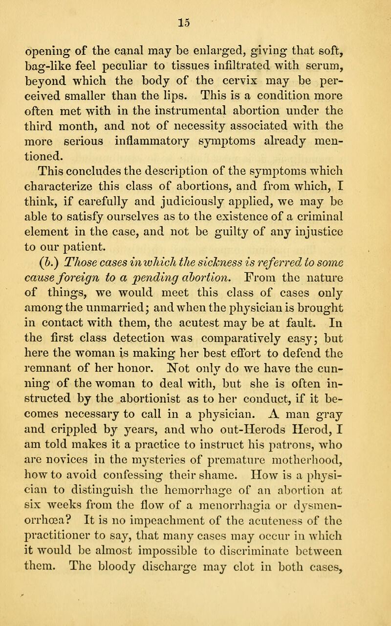 opening of the canal may be enlarged, giving that soft, bag-like feel peculiar to tissues infiltrated with serum, beyond which the body of the cervix may be per- ceived smaller than the lips. This is a condition more often met with in the instrumental abortion under the third month, and not of necessity associated with the more serious inflammatory symptoms already men- tioned. This concludes the description of the symptoms which characterize this class of abortions, and from which, I think, if carefully and judiciously applied, we may be able to satisfy ourselves as to the existence of a criminal element in the case, and not be guilty of any injustice to our patient. (h.) Those cases inwMch the sickness is referred to some cause foreign to a 'pending abortion. From the nature of things, we would meet this class of cases only among the unmarried; and when the physician is brought in contact with them, the acutest may be at fault. In the first class detection was comparatively easy; but here the woman is making her best effort to defend the remnant of her honor. I^ot only do we have the cun- ning of the woman to deal with, but she is often in- structed by the abortionist as to her conduct, if it be- comes necessary to call in a physician. A man gray and crippled by years, and who out-Herods Herod, I am told makes it a practice to instruct his patrons, who are novices in the mysteries of premature motherhood, how to avoid confessing their shame. How is a physi- cian to distinguish the hemorrhage of an abortion at six weeks from the flow of a menorrhagia or dj^smen- orrhosa? It is no impeachment of the acuteness of the practitioner to say, that many cases may occur in which it would be almost impossible to discriminate between them. The bloody discharge may clot in both cases.