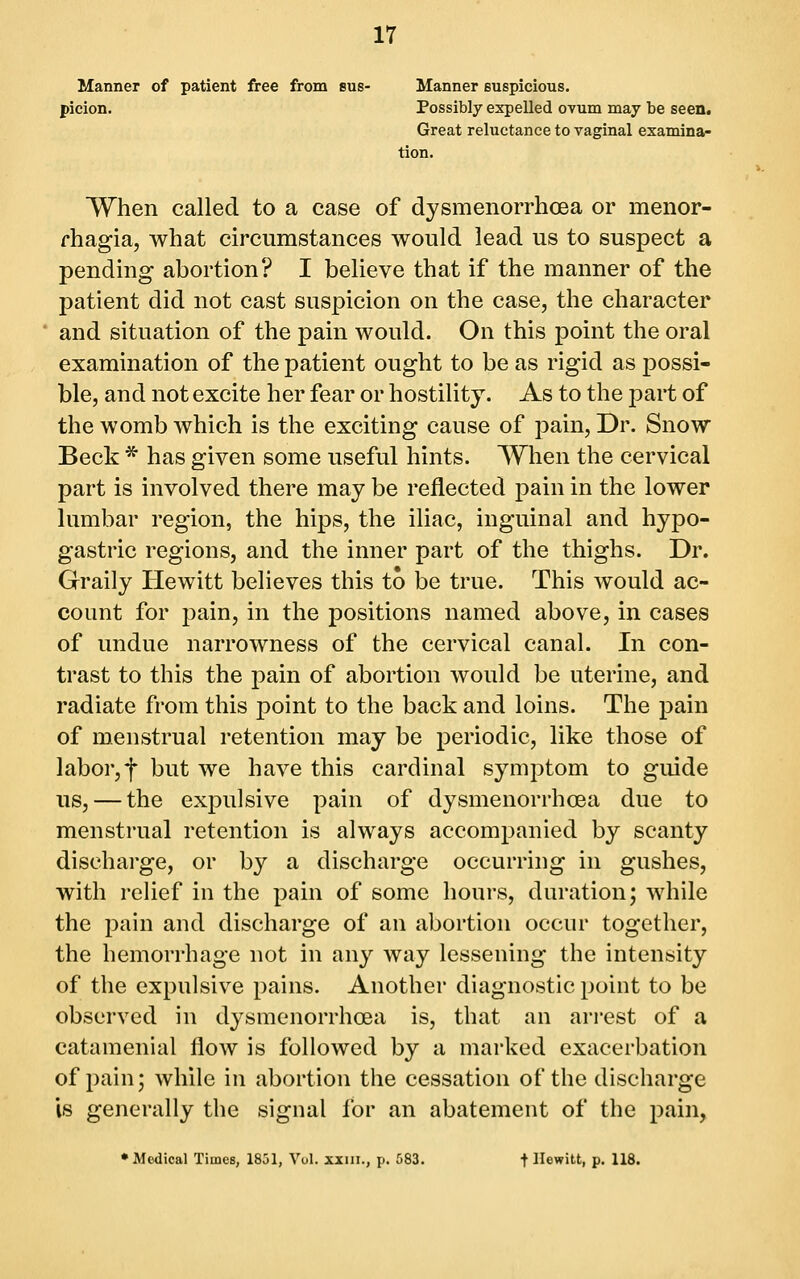Manner of patient free from bus- Manner suspicious, picion. Possibly expelled OTum may be seen. Great reluctance to vaginal examina- tion. When called to a case of dysmenorrhoea or menor- fhagia, what circumstances would lead us to suspect a pendmg abortion? I believe that if the manner of the patient did not cast suspicion on the case, the character and situation of the pain would. On this point the oral examination of the patient ought to be as rigid as possi- ble, and not excite her fear or hostility. As to the part of the womb which is the exciting cause of pain. Dr. Snow Beck * has given some useful hints. When the cervical part is involved there may be reflected pain in the lower lumbar region, the hips, the iliac, inguinal and hypo- gastric regions, and the inner part of the thighs. Dr. Graily Hewitt believes this to be true. This Avould ac- count for pain, in the positions named above, in cases of undue narrowness of the cervical canal. In con- trast to this the pain of abortion would be uterine, and radiate from this point to the back and loins. The pain of menstrual retention may be periodic, like those of labor, f but we have this cardinal symptom to guide us, — the expulsive pain of dysmenorrhoea due to menstrual retention is always accompanied by scanty dischai'ge, or by a discharge occurring in gushes, with relief in the pain of some hours, duration; while the pain and discharge of an abortion occur together, the hemorrhage not in any way lessening the intensity of the expulsive pains. Another diagnostic point to be observed in dysmenorrhoea is, that an arrest of a catamenial flow is followed by a marked exacerbation of pain; while in abortion the cessation of the discharge is generally the signal for an abatement of the pain, •Medical Times, 1851, Vol. xiiii., p. 583. -f Hewitt, p. 118.