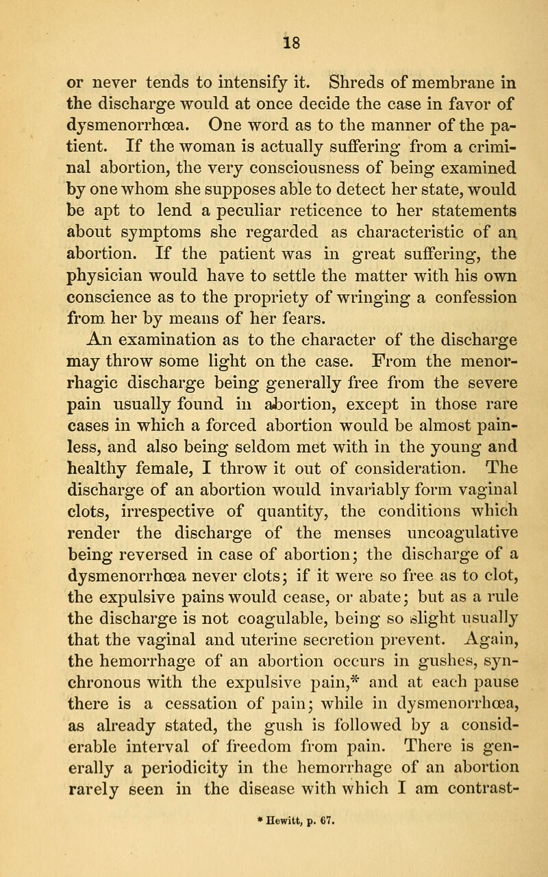 or never tends to intensify it. Shreds of membrane in the discharge would at once decide the case in favor of djsmenorrhcea. One word as to the manner of the pa- tient. If the woman is actually suffering from a crimi- nal abortion, the very consciousness of being examined by one whom she supposes able to detect her state, would be apt to lend a peculiar reticence to her statements about symptoms she regarded as characteristic of an abortion. If the patient was in great suffering, the physician would have to settle the matter with his own conscience as to the propriety of wringing a confession from, her by means of her fears. An examination as to the character of the discharge may throw some light on the case. Prom the menor- rhagic discharge being generally free from the severe pain usually found in aJDortion, except in those rare cases in which a forced abortion would be almost pain- less, and also being seldom met with in the young and healthy female, I throw it out of consideration. The discharge of an abortion would invai-iably form vaginal clots, irrespective of quantity, the conditions which render the discharge of the menses uncoagulative being reversed in case of abortion; the discharge of a dysmenorrhcea never clots; if it were so free as to clot, the expulsive pains would cease, or abate; but as a rule the discharge is not coagulable, being so slight usually that the vaginal and uterine secretion prevent. Again, the hemorrhage of an abortion occurs in gushes, syn- chronous with the expulsive pain,* and at each pause there is a cessation of pain; while in dysmenorrhcea, as already stated, the gush is followed by a consid- erable interval of freedom from pain. There is gen- erally a periodicity in the hemorrhage of an abortion rarely seen in the disease with which I am contrast- • Hewitt, p. 67.