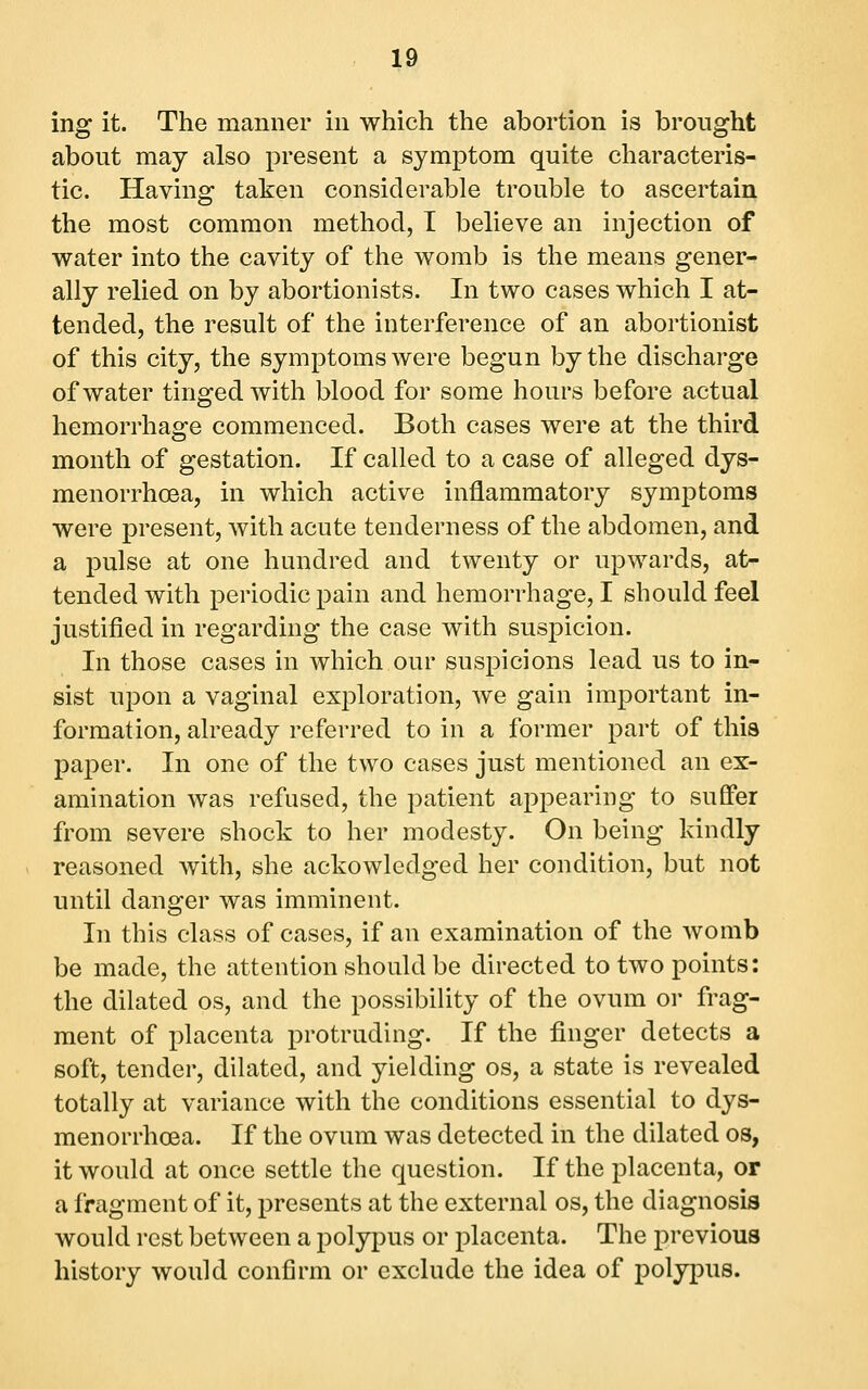 ing it. The manner in which the abortion is brought about may also present a symptom quite characteris- tic. Having taken considerable trouble to ascertain the most common method, T believe an injection of water into the cavity of the womb is the means gener- ally relied on by abortionists. In two cases which I at- tended, the result of the interference of an abortionist of this city, the symptoms were begun by the discharge of water tinged with blood for some hours before actual hemorrhage commenced. Both cases were at the third month of gestation. If called to a case of alleged dys- menorrhoea, in which active inflammatory symptoms were present, with acute tenderness of the abdomen, and a pulse at one hundred and twenty or upwards, at- tended with periodic pain and hemorrhage, I should feel justified in regarding the case with suspicion. In those cases in which our suspicions lead us to in- sist upon a vaginal exploration, we gain important in- formation, already referred to in a former part of this paper. In one of the two cases just mentioned an ex- amination was refused, the patient appearing to suffer from severe shock to her modesty. On being kindly reasoned with, she ackowledged her condition, but not until danger was imminent. In this class of cases, if an examination of the womb be made, the attention should be directed to two points: the dilated os, and the possibility of the ovum or frag- ment of placenta protruding. If the finger detects a soft, tender, dilated, and yielding os, a state is revealed totally at variance with the conditions essential to dys- menorrhcea. If the ovum was detected in the dilated os, it would at once settle the question. If the placenta, or a fragment of it, presents at the external os, the diagnosis would rest between a polypus or placenta. The previous history would confirm or exclude the idea of polypus.