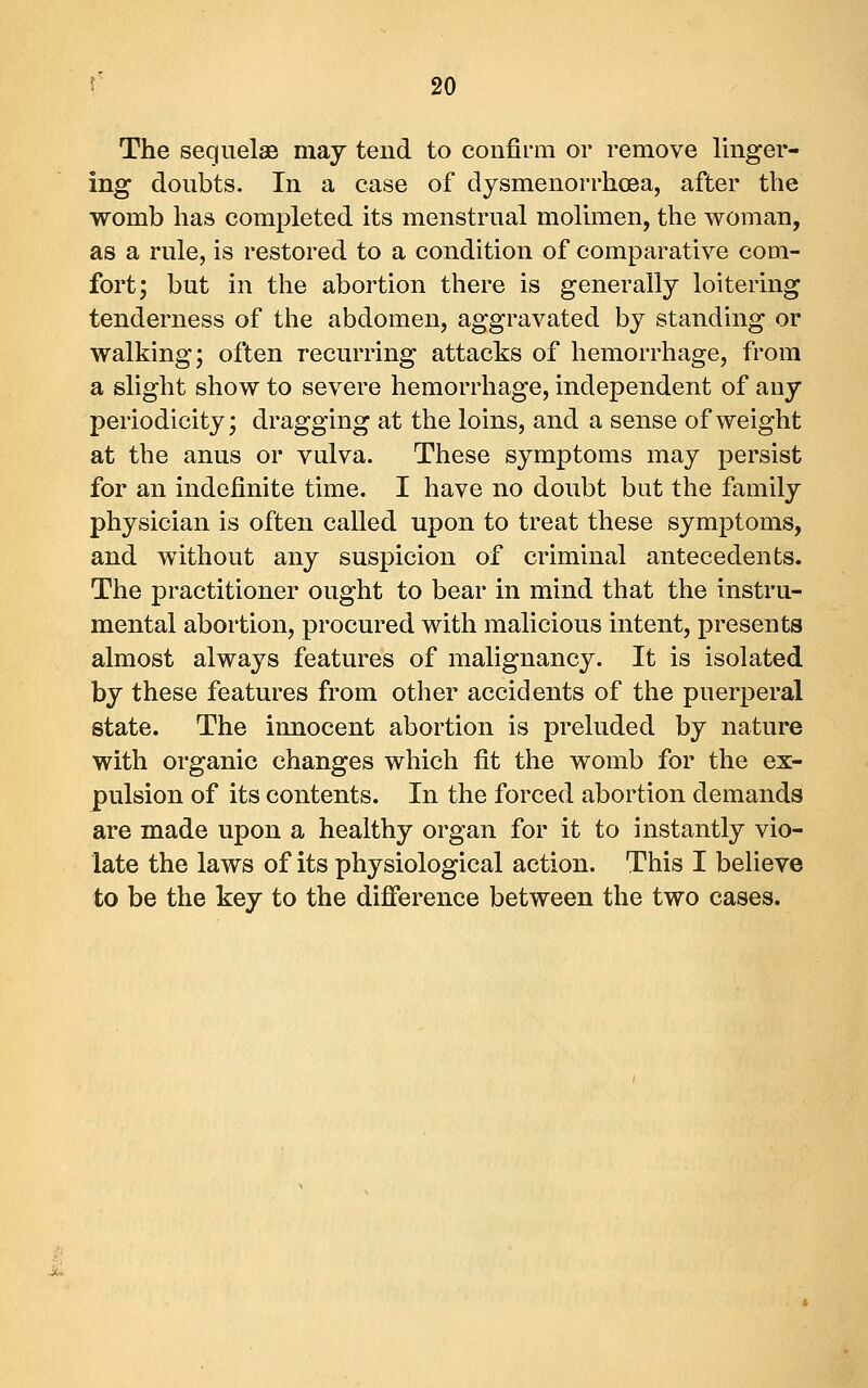 The sequelae may tend to confii'm or remove linger- ing doubts. In a case of dysmenorrhoea, after the womb has completed its menstrual molimen, the woman, as a rule, is restored to a condition of comparative com- fort; but in the abortion there is generally loitering tenderness of the abdomen, aggravated by standing or walking; often recurring attacks of hemorrhage, from a slight show to severe hemorrhage, independent of any periodicity; dragging at the loins, and a sense of weight at the anus or vulva. These symptoms may persist for an indefinite time. I have no doubt but the family physician is often called upon to treat these symptoms, and without any suspicion of criminal antecedents. The practitioner ought to bear in mind that the instru- mental abortion, procured with malicious intent, presents almost always features of malignancy. It is isolated by these features from other accidents of the puerperal state. The innocent abortion is preluded by nature with organic changes which fit the womb for the ex- pulsion of its contents. In the forced abortion demands are made upon a healthy organ for it to instantly vio- late the laws of its physiological action. This I believe to be the key to the difference between the two cases.