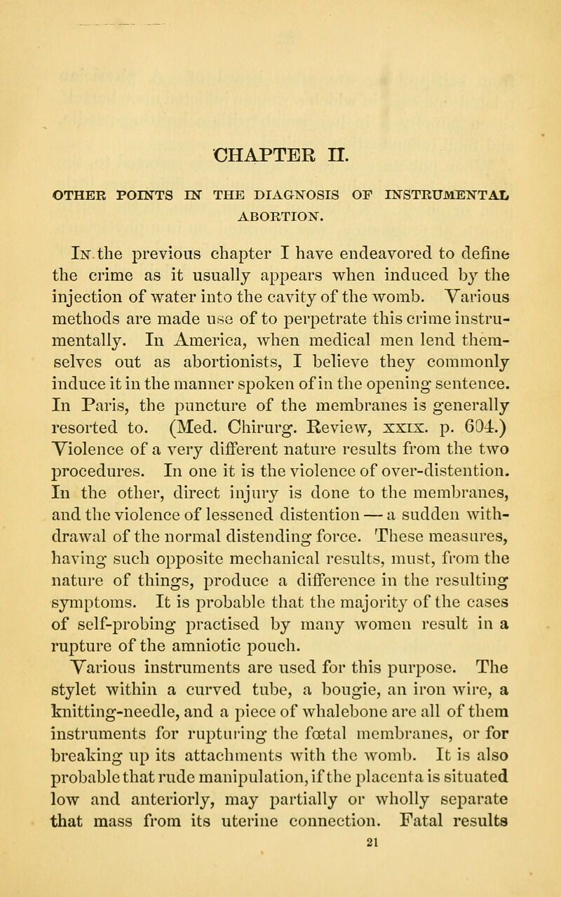 CHAPTER n. OTHER POINTS EST THE DIAGTNOSIS OE INSTRUMENTAL ABORTION. In. the previous chapter I have endeavored to define the crime as it usually appears when induced by the injection of water into the cavity of the womb. Various methods are made use of to perpetrate this crime instru- mentally. In America, when medical men lend them- selves out as abortionists, I believe they commonly induce it in the manner spoken of in the opening sentence. In Paris, the puncture of the membranes is generally resorted to. (Med. Chirurg. Review, xxix. p. 601.) Violence of a very different nature results from the two procedures. In one it is the violence of over-distention. In the other, direct injury is done to the membranes, and the violence of lessened distention — a sudden with- drawal of the normal distending force. These measures, having such opposite mechanical results, must, from the nature of things, produce a difference in the resulting symptoms. It is probable that the majority of the cases of self-probing practised by many women result in a rupture of the amniotic pouch. Various instruments are used for this purpose. The stylet within a curved tube, a bougie, an iron wire, a knitting-needle, and a piece of whalebone are all of thera instruments for rupturing the foetal membranes, or for breaking up its attachments with the womb. It is also probable that rude manipulation, if the placenta is situated low and anteriorly, may partially or wholly separate that mass from its uterine connection. Fatal results