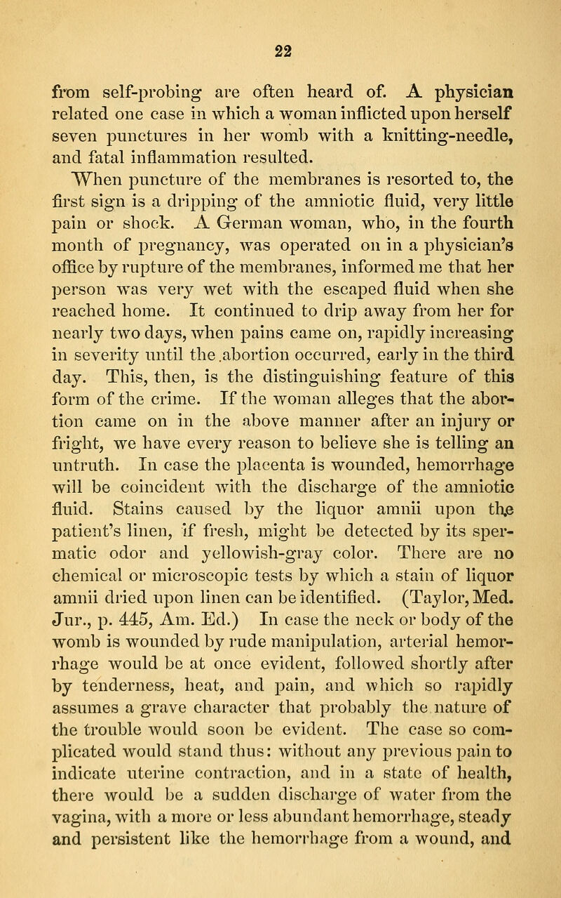 from self-probing are often heard of. A physician related one case in which a woman inflicted upon herself seven punctures in her womb with a knitting-needle, and fatal inflammation resulted. When puncture of the membranes is resorted to, the first sign is a dripping of the amniotic fluid, very little pain or shock. A German woman, who, in the fourth month of pregnancy, was operated on in a physician's office by rupture of the membranes, informed me that her person was very wet with the escaped fluid when she reached home. It continued to drip away from her for nearly two days, when pains came on, rapidly increasing in severity until the .abortion occurred, early in the third day. This, then, is the distinguishing feature of this form of the crime. If the woman alleges that the abor- tion came on in the above manner after an injury or fright, we have every reason to believe she is telling an untruth. In case the placenta is wounded, hemorrhage will be coincident Avith the discharge of the amniotic fluid. Stains caused by the liquor amnii upon th,e patient's linen, if fresh, might be detected by its sper- matic odor and yellowish-gray color. There are no chemical or microscopic tests by which a stain of liquor amnii dried upon linen can be identified. (Taylor, Med. Jur., p. 445, Am. Ed.) In case the neck or body of the womb is wounded by rude manipulation, arterial hemor- rhage would be at once evident, followed shortly after by tenderness, heat, and pain, and which so rapidly assumes a grave character that probably the nature of the trouble would soon be evident. The case so com- plicated would stand thus: without any previous pain to indicate uterine contraction, and in a state of health, there would be a sudden discharge of water from the vagina, with a more or less abundant hemorrhage, steady and persistent like the hemorrhage from a wound, and