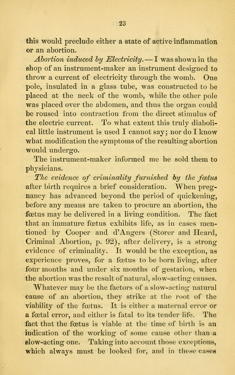 this would preclude either a state of active inflammation or an abortion. Abortion induced hy Electricity. — I was shown in the shop of an instrument-maker an instrument designed to throw a current of electricity through the womb. One pole, insulated in a glass tube, was constructed to be placed at the neck of the womb, while the other pole was placed over the abdomen, and thus the organ could be roused into contraction from the direct stimulus of the electric current. To what extent this truly diaboli- cal little instrument is used I cannot say; nor do I know what modification the symptoms of the resulting abortion would undergo. The instrument-maker informed me he sold them to physicians. The evidence of criminality furnished hy the fcetus after birth requires a brief consideration. When preg- nancy has advanced beyond the period of quickening, before any means are taken to procure an abortion, the foetus may be delivered in a living condition. The fact that an immature foetus exhibits life, as in cases men- tioned by Cooper and d'Angers (Storer and Heard, Criminal Abortion, p. 92), after deUvery, is a strong evidence of criminality. It would be the exception, as experience proves, for a foetus to be born living, after four months and under six months of gestation, when the abortion was the result of natural, slow-acting causes. Whatever may be the factors of a slow-acting natural cause of an abortion, they strike at the i-oot of the viability of the foetus. It is cither a maternal error or a foetal error, and either is fatal to its tender life. The fact that the foetus is viable at the time of birth is an indication of the working of some cause other than a elow-acting one. Taking into account those exceptions, which always must be looked for, and in these cases