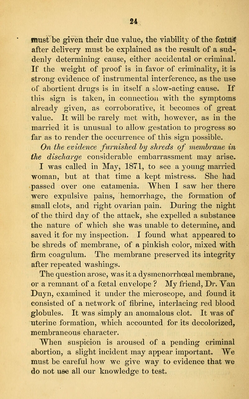 2* must be given their due value, the viability of the foetil^ after delivery must be explained as the result of a sud-, denly determining cause, either accidental or criminal. If the weight of proof is in favor of criminality, it is strong evidence of instrumental interference, as the use of abortient drugs is in itself a slow-acting cause. If this sign is taken, in connection with the symptoms already given, as corroborative, it becomes of great value. It will be rarely met Avith, however, as in the married it is unusnal to allow gestation to progress so far as to render the occurrence of this sign possible. On the evidence furnished hy shreds of memhrane in the discharge considerable embarrassment may arise. I was called in May, 1871, to see a young married woman, but at that time a kept mistress. She had passed over one catamenia. When I saw her there were expulsive pains, hemorrhage, the formation of small clots, and right ovarian ])ain. During the night of the third day of the attack, she expelled a substance the nature of which she was unable to determine, and saved it for my inspection. I found what appeared to be shreds of membrane, of a pinkish color, mixed with firm coagulum. The membrane preserved its integrity after repeated washings. The question arose, was it a dysmenorrhceal membrane, or a remnant of a foetal envelope ? My friend. Dr. Van Duyn, examined it under the microscope, and found it consisted of a network of fibrin e, interlacing red blood globules. It was simply an anomalous clot. It was of uterine formation, which accounted for its decolorized, membraneous character. When suspicion is aroused of a pending criminal abortion, a slight incident may appear important. We must be careful how we give way to evidence that we do not use all our knowledge to test.