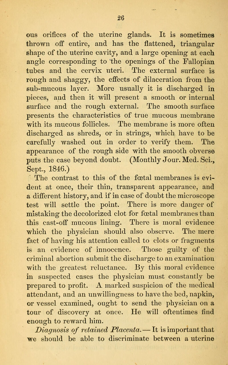 ous orifices of the uterine glands. It is sometimes thrown off entire, and has the flattened, triangular shape of the uterine cavity, and a large opening at each angle corresponding to the openings of the Fallopian tubes and the cervix uteri. The external surface is rough and shaggy, the effects of dilaceration from the sub-mucous layer. More usually it is discharged in pieces, and then it will present a smooth or internal surface and the rough external. The smooth surface presents the characteristics of true mucous membrane with its mucous follicles. The membrane is more often discharged as shreds, or in strings, which have to be carefully washed out in order to verify them. The appearance of the rough side with the smooth obverse puts the case beyond doubt. (Monthly Jour. Med. Sci., Sept., 1846.) The contrast to this of the foetal membranes is evi- dent at once, their thin, transparent appearance, and a different history, and if in case of doubt the microscope test will settle the point. There is more danger of mistaking the decolorized clot for foetal membranes than this cast-off mucous lining. There is moral evidence which the physician should also observe. The mere fact of having his attention called to clots or fragments is an evidence of innocence. Those guilty of the criminal abortion submit the discharge to an examination with the greatest reluctance. By this moral evidence in suspected cases the physician must constantly be prepared to profit. A marked suspicion of the medical attendant, and an unwillingness to have the bed, napkin, or vessel examined, ought to send the physician on a tour of discovery at once. He will oftentimes find enough to reward him. Diagnosis of retained Placenta. — It is important that we should be able to discriminate between a uterine