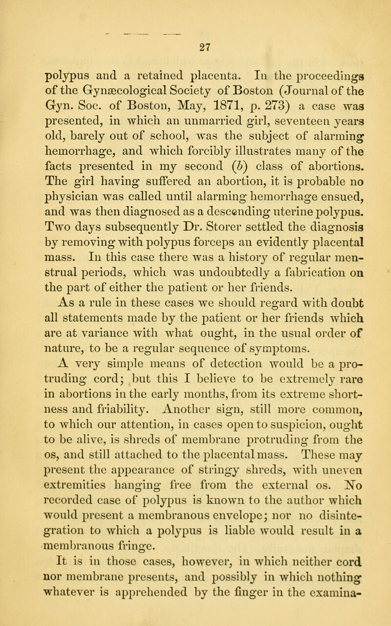 polypus and a retained placenta. In the proceedings of the Gynaecological Society of Boston (Journal of the Gyn. Soc. of Boston, May, 1871, p. 273) a case was presented, in which an unmarried girl, seventeen years old, barely out of school, was the subject of alarming hemorrhage, and which forcibly illustrates many of the facts presented in my second (b) class of abortions. The girl having suffered an abortion, it is probable no physician was called until alarming hemorrhage ensued, and was then diagnosed as a descending uterine polypus. Two days subsequently Dr. Storer settled the diagnosis by removing with polypus forceps an evidently placental mass. In this case there was a history of regular men- strual periods, which was undoubtedly a ftibrication on the part of either the patient or her friends. As a rule in these cases we should regard with doubt all statements made by the patient or her friends which are at variance with what ought, in the usual order of nature, to be a regular sequence of symptoms. A very simple means of detection would be a pro- truding cord; but this I believe to be extremely rare in abortions in the early months, from its extreme short- ness and friability. Another sign, still more common, to which our attention, in cases open to suspicion, ought to be alive, is shreds of membrane protruding from the OS, and still attached to the placental mass. These may present the appearance of stringy shreds, with uneven extremities hanging free from the external os. 'No recorded case of polypus is known to the author which would present a membranous envelope; nor no disinte- gration to which a polypus is liable would result in a membranous fringe. It is in those cases, however, in which neither cord nor membrane presents, and possibly in which nothing whatever is apprehended by the finger in the examina-
