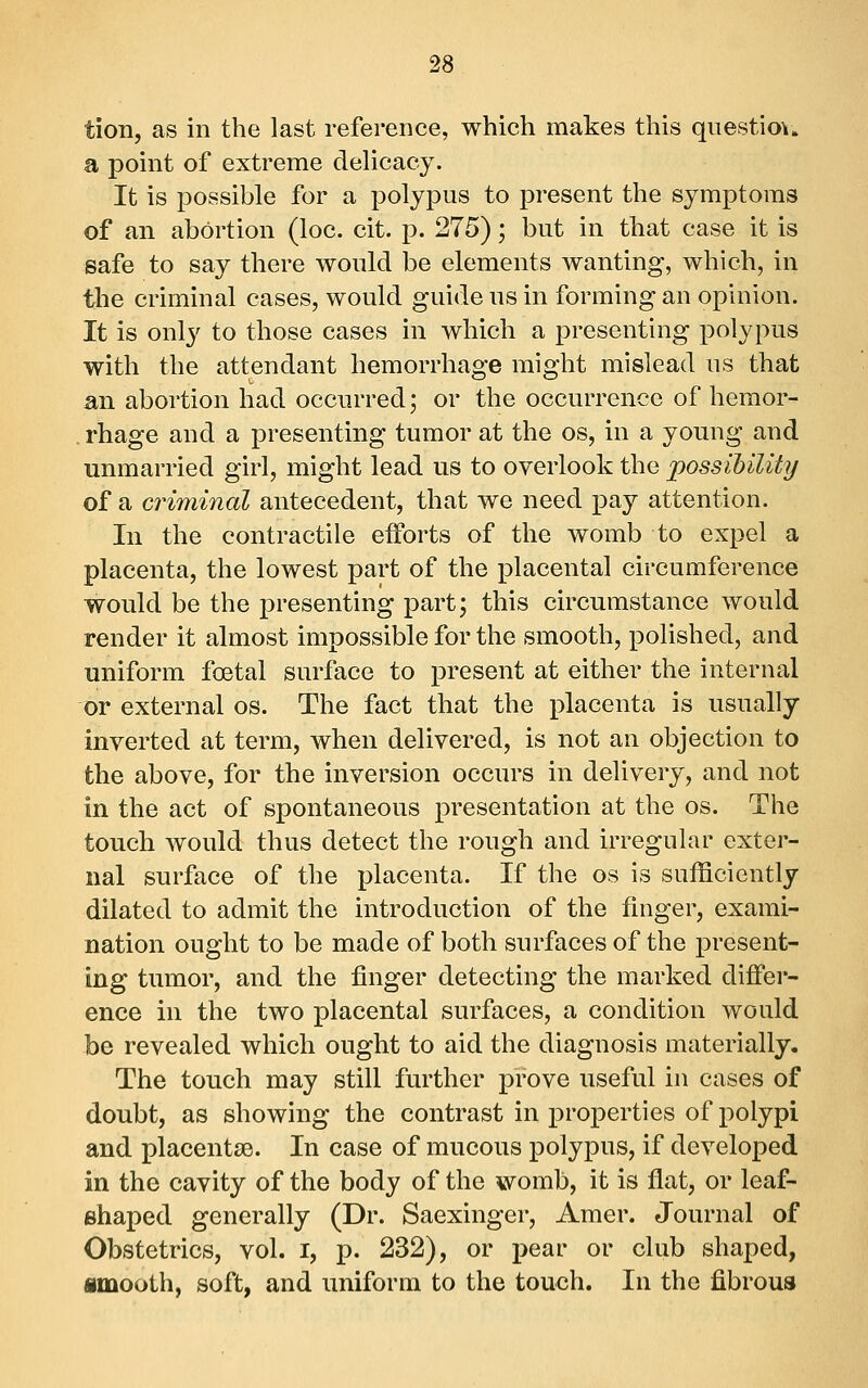 tion, as in the last reference, which makes this qnestio\» a point of extreme delicacy. It is possible for a polypus to present the symptoms of an abortion (loc. cit. p. 275); but in that case it is safe to say there would be elements wanting, which, in the criminal cases, would guide us in forming an opinion. It is only to those cases in which a presenting polypus with the attendant hemorrhage might mislead us that an abortion had occurred; or the occurrence of hemor- rhage and a presenting tumor at the os, in a young and unmarried girl, might lead us to overlook the jpossihility of a criminal antecedent, that we need pay attention. In the contractile elForts of the womb to expel a placenta, the lowest part of the placental circumference would be the presenting part; this circumstance would render it almost impossible for the smooth, polished, and uniform foetal surface to present at either the internal or external os. The fact that the placenta is usually inverted at term, when delivered, is not an objection to the above, for the inversion occurs in delivery, and not in the act of spontaneous presentation at the os. The touch would thus detect the rough and irregular exter- nal surface of the placenta. If the os is sufficiently dilated to admit the introduction of the finger, exami- nation ought to be made of both surfaces of the present- ing tumor, and the finger detecting the marked differ- ence in the two placental surfaces, a condition would be revealed which ought to aid the diagnosis materially. The touch may still further prove useful in cases of doubt, as showing the contrast in properties of polypi and placentae. In case of mucous polypus, if developed in the cavity of the body of the womb, it is flat, or leaf- shaped generally (Dr. Saexinger, Amer. Journal of Obstetrics, vol. i, p. 232), or pear or club shaped, «mooth, soft, and uniform to the touch. In the fibrous