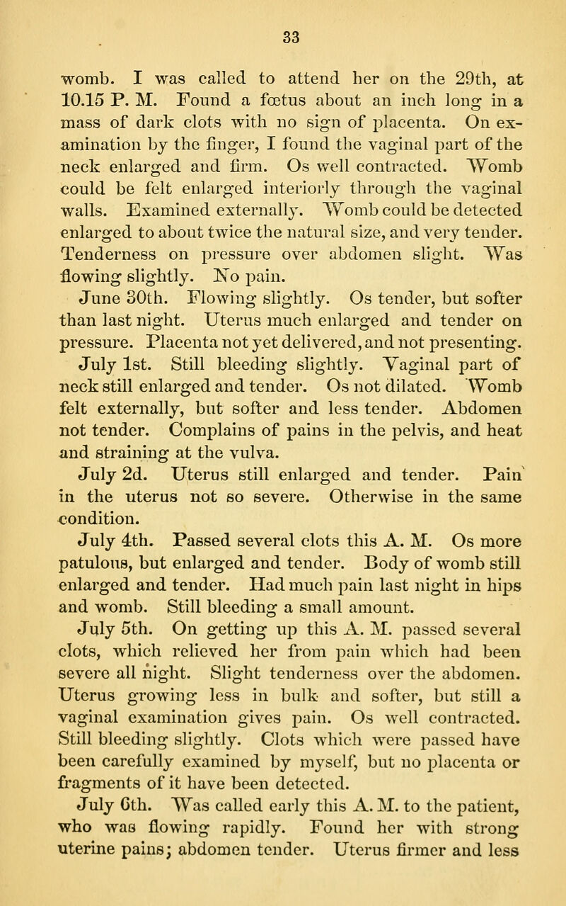 womb. I was called to attend her on the 29th, at 10.15 P. M. Found a foetus about an inch long in a mass of dark clots with no sign of placenta. On ex- amination by the finger, I found the vaginal part of the neck enlarged and firm. Os well contracted. Womb could be felt enlarged interiorly through the vaginal walls. Examined externally. Womb could be detected enlarged to about twice the natural size, and very tender. Tenderness on pressure over abdomen slight. Was flowing slightly. iN'o pain. June 30th. Flowing slightly. Os tender, but softer than last night. Uterus much enlarged and tender on pressure. Placenta not yet delivered, and not presenting. July 1st. Still bleeding slightly. Vaginal part of neck still enlarged and tender. Os not dilated. Womb felt externally, but softer and less tender. Abdomen not tender. Complains of pains in the pelvis, and heat and straining at the vulva. July 2d. Uterus still enlarged and tender. Pain in the uterus not so severe. Otherwise in the same <?ondition. July 4:th. Passed several clots this A. M. Os more patulous, but enlarged and tender. Body of womb still enlarged and tender. Had much pain last night in hips and womb. Still bleeding a small amount. July 5th. On getting up this A. M. passed several clots, which relieved her from pain Avhich had been severe all night. Slight tenderness over the abdomen. Uterus growing less in bulk and softer, but still a vaginal examination gives pain. Os well contracted. Still bleeding slightly. Clots which were passed have been carefully examined by myself, but no placenta or fragments of it have been detected. July Gth. Was called early this A. M. to the patient, who was flowing rapidly. Found her with strong uterine pains; abdomen tender. Uterus firmer and less