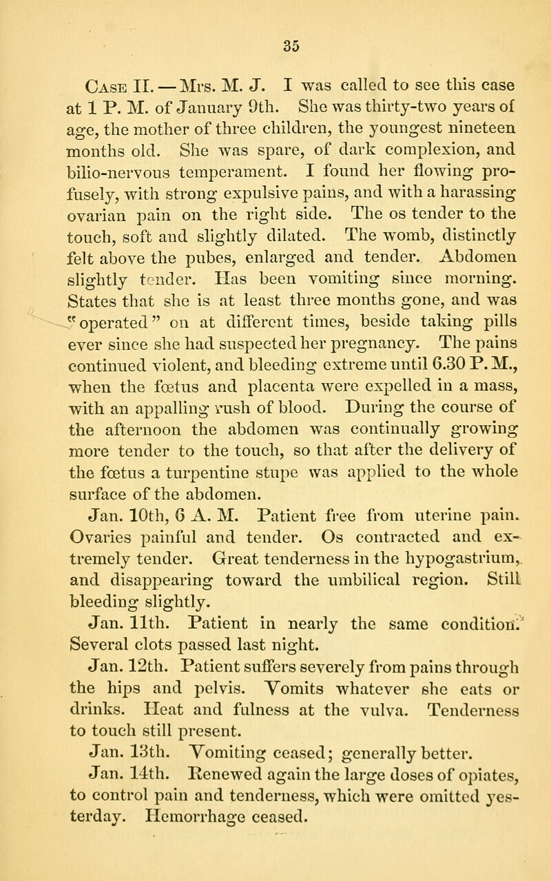 Case II. — Mrs. M. J. I was called to see this case at 1 P. M. of January 9th. She was thirty-two years of age, the mother of three children, the youngest nineteen months old. She was spare, of dark complexion, and bilio-nervous temperament. I fomid her flowing pro- fusely, with strong expulsive pains, and with a harassing ovarian pain on the right side. The os tender to the touch, soft and slightly dilated. The womb, distinctly felt above the pubes, enlarged and tender. Abdomen slightly tender. Has been vomiting since morning. States that she is at least three months gone, and was operated on at different times, beside taking pills ever since she had suspected her pregnancy. The pains continued violent, and bleeding extreme until 6.30 P. M., when the foetus and placenta were expelled in a mass, with an appalling vush of blood. During the course of the afternoon the abdomen was continually growing more tender to the touch, so that after the delivery of the foetus a turpentine stupe was applied to the whole surface of the abdomen. Jan. 10th, 6 A. M. Patient free from uterine pain. Ovaries painful and tender. Os contracted and ex- tremely tender. Great tenderness in the hypogastrium, and disappearing toward the innbilical region. Still bleeding slightly. Jan. 11th. Patient in nearly the same condition.' Several clots passed last night. Jan. 12th. Patient suffers severely from pains through the hips and pelvis. Yomits whatever she eats or drinks. Heat and fulness at the vulva. Tenderness to touch still present. Jan. 13th. Yomiting ceased; generally better. Jan. 14:th. Penewed again the large doses of opiates, to control pain and tenderness, which were omitted j^es- terday. Hemorrhage ceased.