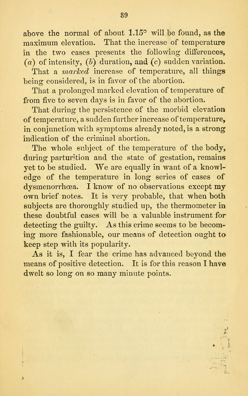 above the normal of about 1.15® will be found, as the maximum elevation. That the increase of temperature in the two cases presents the following diiierences, (a) of intensity, (h) duration, and (c) sudden variation. That a marlced increase of temperature, all things being considered, is in favor of the abortion. That a prolonged marked elevation of temperature of from five to seven days is in favor of the abortion. That during the persistence of the morbid elevation of temperature, a sudden further increase of temperature, in conjunction with symptoms already noted, is a strong indication of the criminal abortion. The whole subject of the temperature of the body, during parturition and the state of gestation, remains yet to be studied. We are equally in want of a knowl- edge of the temperature in long series of cases of dysmenorrhoea. I know of no observations except my own brief notes. It is very probable, that when both subjects are thoroughly studied up, the thermometer in these doubtful cases will be a valuable instrument for detecting the guilty. As this crime seems to be becom- ing more fashionable, our means of detection ought to keep step with its popularity. As it is, I fear the crime has advanced beyond the means of positive detection. It is for this reason I have dwelt so long on so many minute points.