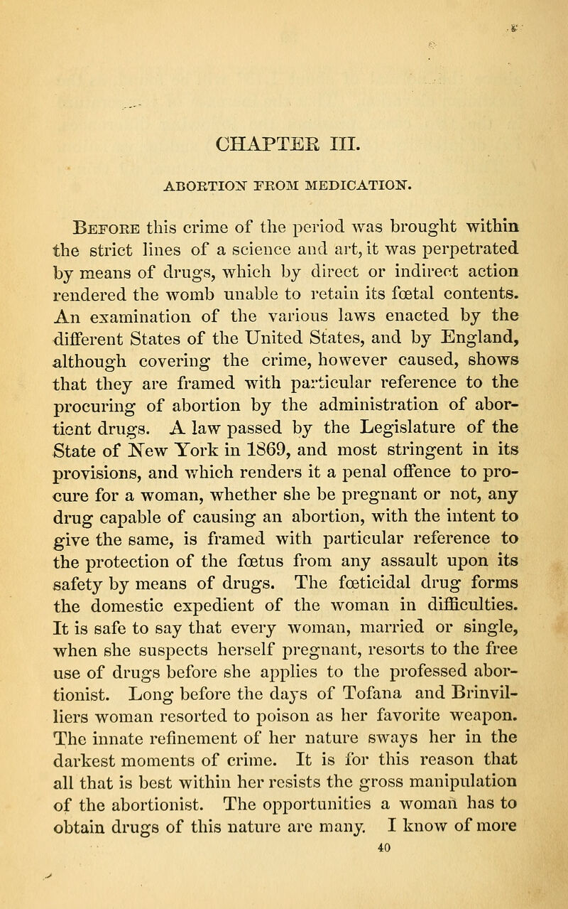 CHAPTEE III. ABOETIOI^ rHOM MEDICATIOIir. Before this crime of the period was brought within the strict lines of a science and art, it was perpetrated by means of drugs, which by direct or indirect action rendered the womb unable to retain its foetal contents. An examination of the various laws enacted by the different States of the United States, and by England, although covering the crime, however caused, shows that they are framed with particular reference to the procuring of abortion by the administration of abor- tient drugs. A law passed by the Legislature of the State of New York in 1869, and most stringent in its provisions, and which renders it a penal offence to pro- cure for a woman, whether she be pregnant or not, any drug capable of causing an abortion, with the intent to give the same, is framed with particular reference to the protection of the foetus from any assault upon its safety by means of drugs. The foeticidal drug forms the domestic expedient of the woman in difficulties. It is safe to say that every woman, married or single, when she suspects herself pregnant, resorts to the free use of drugs before she applies to the professed abor- tionist. Long before the days of Tofana and Brinvil- liers woman resorted to poison as her favorite weapon. The innate refinement of her nature sways her in the darkest moments of crime. It is for this reason that all that is best within her resists the gross manipulation of the abortionist. The opportunities a woman has to obtain drugs of this nature are many. I know of more