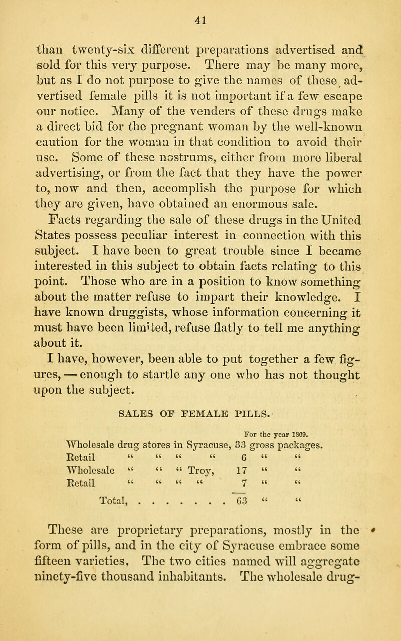 than twenty-six different preparations advertised and sold for this very purpose. There may be many more, but as I do not purpose to give the names of these ad- vertised female pills it is not important if a few escape our notice. Many of the venders of these drugs make a direct bid for the pregnant woman by the well-known caution for the woman in that condition to avoid their use. Some of these nostrums, either from more liberal advertising, or from the fact that they have the power to, now and then, accomplish the purpose for which they are given, have obtained an enormous sale. Facts regarding the sale of these drugs in the United States possess peculiar interest in connection with this subject. I have been to great trouble since I became interested in this subject to obtain facts relating to this point. Those who are in a position to know something about the matter refuse to impart their knowledge. I have known druggists, whose information concerning it must have been limi ted, refuse flatly to tell me anything about it. I have, however, been able to put together a few fig- ures, — enough to startle any one who has not thought upon the subject. SALES OF FEMALE PILLS. For the year 1869. Wholesale drug stores in Syracuse, 33 gross packages. Retail     6   Wholesale    Troy, 17   Retail     7   Total, G3   These are proprietary preparations, mostly in the form of pills, and in the city of Syracuse embrace some fifteen varieties. The two cities named will aggregate ninety-five thousand inhabitants. The wholesale drug-