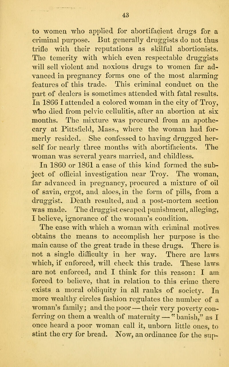 to women who applied for abortifacient drugs for a criminal purpose. But generally druggists do not thus trifle with their reputations as skilful abortionists. The temerity with which even respectable druggists will sell violent and noxious drugs to women far ad- vanced in pregnancy forms one of the most alarming features of this trade. This criminal conduct on the part of dealers is sometimes attended with fatal results. In 1866 I attended a colored woman in the city of Troy, who died from pelvic cellulitis, after an abortion at six months. The mixture was procured from an apothe- cary at Pittsfield, Mass., where the woman had for- merly resided. She confessed to having drugged her- self for nearly three months with abortifacicnts. The woman was several years married, and childless. In 1860 or 1861 a case of this kind formed the sub- ject of official investigation near Troy. The woman, far advanced in pregnancy, procured a mixture of oil of savin, ergot, and aloes, in the form of pills, from a druggist. Death resulted, and a post-mortem section was made. The druggist escaped punishment, alleging, I believe, ignorance of the woman's condition. The ease with which a woman with criminal motives, obtains the means to accomplish her purpose is the main cause of the great trade in these drugs. There is not a single difficulty in her way. There are laws which, if enforced, will check this trade. These laws, are not enforced, and I think for this reason: I am forced to believe, that in relation to this crime there exists a moral obliquity in all ranks of societ}^ In more wealthy circles fashion regulates the number of a woman's family; and the poor — their very poverty con- ferring on them a wealth of maternity —  banish, as I once heard a poor woman call it, unborn little ones, to stint the cry for bread. I^ow, an ordinance for the sup-