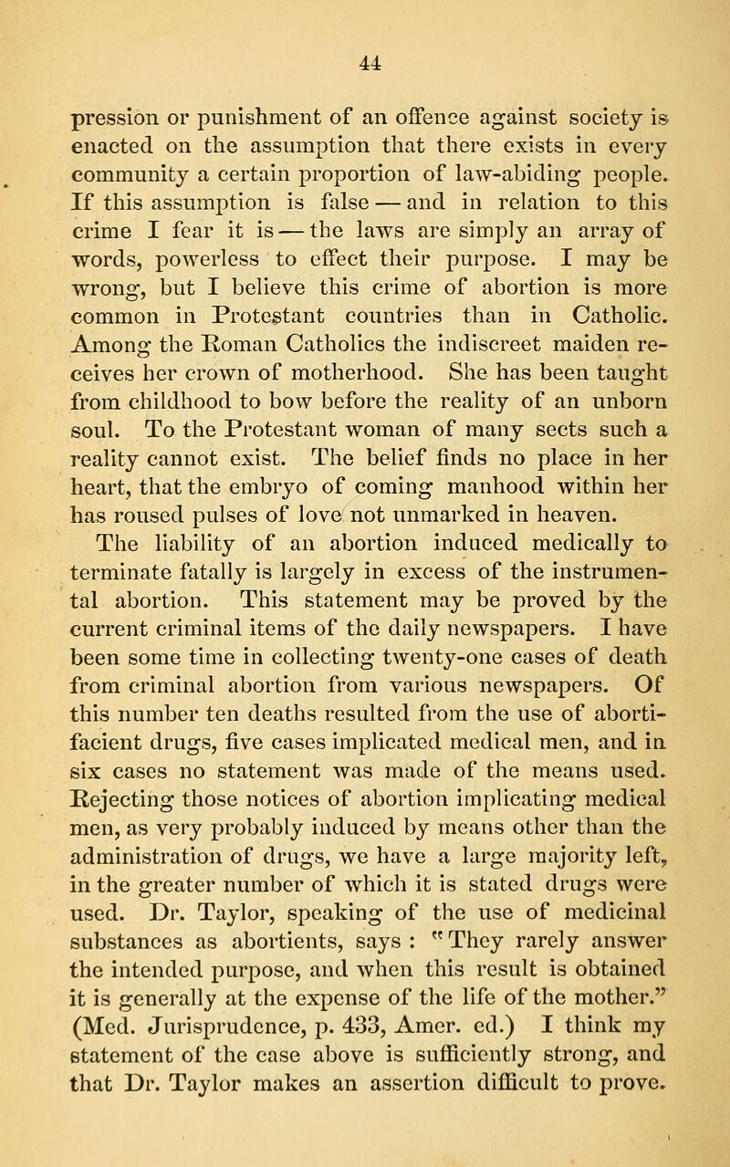 pression or punishment of an offence against society is enacted on the assumption that there exists in every community a certain proportion of law-abiding people. If this assumption is false — and in relation to this crime I fear it is — the laws are simply an array of words, powerless to effect their purpose. I may be wrong, but I believe this crime of abortion is more common in Protestant countries than in Catholic. Among the Koman Catholics the indiscreet maiden re- ceives her crown of motherhood. She has been taught from childhood to bow before the reality of an unborn soul. To the Protestant woman of many sects such a reality cannot exist. The belief finds no place in her heart, that the embryo of coming manhood within her has roused pulses of love not unmarked in heaven. The liability of an abortion induced medically to terminate fatally is largely in excess of the instrumen- tal abortion. This statement may be proved by the current criminal items of the daily newspapers. I have been some time in collecting twenty-one cases of death from criminal abortion from various newspapers. Of this number ten deaths resulted from the use of aborti- facient drugs, five cases implicated medical men, and in six cases no statement was made of the means used. Rejecting those notices of abortion implicating medical men, as very probably induced by means other than the administration of drugs, we have a large majority left, in the greater number of which it is stated drugs were used. Dr. Taylor, speaking of the use of medicinal substances as abortients, says :  They rarely answer the intended purpose, and when this result is obtained it is generally at the expense of the life of the mother. (Med. Jurisprudence, p. 433, Amcr. ed.) I think my statement of the case above is sufficiently strong, and that Dr. Taylor makes an assertion difficult to prove.