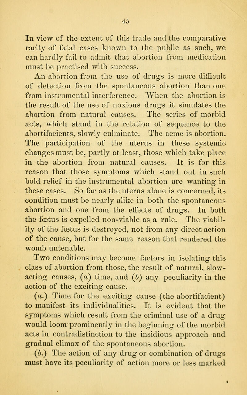 In view of the extent of this trade and the comparative rarity of fatal cases known to the public as such, we can hardly fail to admit that abortion from medication must be practised with success. An abortion from the use of drugs is more difficult of detection from the spontaneous abortion than one from instrumental interference. When the abortion is the result of the use of noxious drugs it simulates the abortion from natural causes. The series of morbid acts, which stand in the relation of sequence to the abortifacients, slowly culminate. The acme is abortion. The participation of the uterus in these systemic changes must be, partly at least, those which take place in the abortion from natural causes. It is for this reason that those symptoms which stand out in such bold relief in the instrumental abortion are wanting in these cases. So fav as the uterus alone is concerned, its condition must be nearly alike in both the spontaneous abortion and one from the effects of drugs. In both the foetus is expelled non-viable as a rule. The viabil- ity of the foetus is destroyed, not from any direct action of the cause, but for the same reason that rendered the womb untenable. Two conditions may become factors in isolating this class of abortion from those, the result of natural, slow- acting causes, (a) time, and (b) any peculiarity in the action of the exciting cause. (a.) Time for the exciting cause (the abortifacient) to manifest its individualities. It is evident that the symptoms which result from the criminal use of a drug would loom-prominently in the beginning of the morbid acts in contradistinction to the insidious approach and gradual climax of the spontaneous abortion. (p.) The action of any drug or combination of drugs must have its peculiarity of action more or less marked