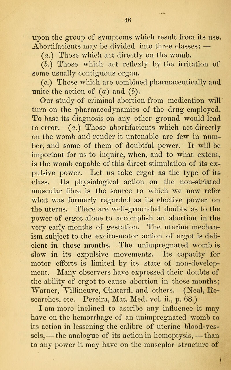 upon the group of symptoms which result from its use. Abortifacieiits may be divided into three classes: — (a.) Those which act directly on the womb. (5.) Those which act reflexly by the irritation of some usually contiguous organ. (c.) Those which are combined pharmaceutically and unite the action of (a) and (h). Our study of criminal abortion from medication will turn on the pharmacodynamics of the drug employed. To base its diagnosis on any other ground would lead to error, (a.) Those abortifacients which act directly on the womb and render it untenable are few in num- ber, and some of them of doubtful power. It will be important for us to inquire, when, and to what extent, is the womb capable of this direct stimulation of its ex- pulsive power. Let us take ergot as the type of its class. Its physiological action on the non-striated muscular fibre is the source to which we now refer what was formerly regarded as its elective power on the uterus. There are well-grounded doubts as to the power of ergot alone to accomplish an abortion in the very early months of gestation. The uterine mechan- ism subject to the excito-motor action of ergot is defi- cient in those months. The unimpregnated womb is slow in its expulsive movements. Its capacity for motor efi'orts is limited by its state of non-develop- ment. Many observers have expressed their doubts of the ability of ergot to cause abortion in those months; Warner, Villineuve, Chatard, and others. (N^eal, Re- searches, etc. Pereira, Mat. Med. vol. ii., p. 68.) I am more inclined to ascribe any influence it may have on the hemorrhage of an unimpregnated womb to its action in lessening the calibre of uterine blood-ves- sels,— the analogue of its action in hemoptysis, — than to any power it may have on the muscular structure of