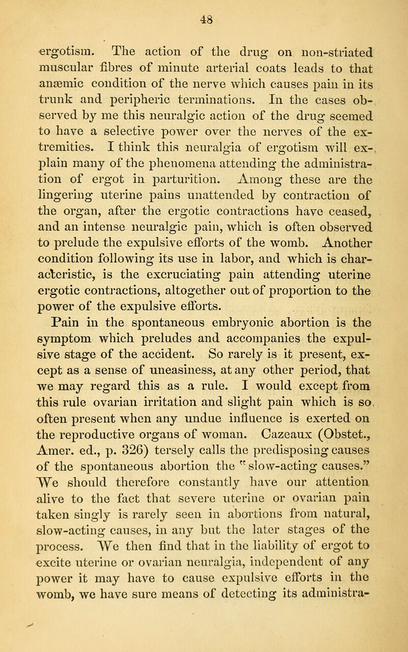 ergotism. The action of the drug on non-striated muscular fibres of minute arterial coats leads to that anaemic condition of the nerve which causes pain in its trunk and peripheric terminations. In the cases ob- served by me this neuralgic action of the drug seemed to have a selective power over the nerves of the ex- tremities. I think this neuralgia of ergotism will ex-, plain many of the phenomena attending the administra- tion of ergot in parturition. Among these are the lingering uterine pains unattended by contraction of the organ, after the ergotic contractions have ceased, and an intense neuralgic pain, which is often observed to prelude the expulsive efforts of the womb. Another condition following its use in labor, and which is char- aclcristic, is the excruciating pain attending uterine ergotic contractions, altogether out of proportion to the power of the expulsive efforts. Pain in the spontaneous embryonic abortion is the symptom which preludes and accompanies the expul- sive stage of the accident. So rarely is it present, ex- cept as a sense of uneasiness, at any other period, that we may regard this as a rule. I would except from this rule ovarian irritation and slight pain which is so, often present when any undue influence is exerted on the reproductive organs of woman. Cazeaux (Obstet., Amer. ed., p. 326) tersely calls the predisposing causes of the spontaneous abortion the  slow-acting causes. We should therefore constantly have our attention alive to the fact that severe uterine or ovarian pain taken singly is rarely seen in abortions from natural, slow-acting causes, in any but the later stages of the process. We then find that in the liability of ergot to excite uterine or ovarian neuralgia, independent of any power it may have to cause expulsive efforts in the womb, we have sure means of detecting its administra-