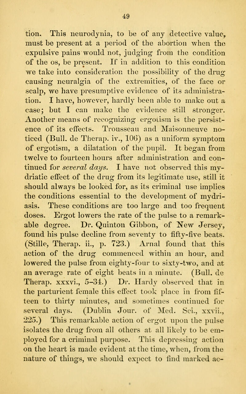 tion. This neurodynia, to be of any detective value, must be present at a period of the abortion when the expulsive pains would not, judging from the condition of the OS, be present. If in addition to this condition we take into consideration the possibility of the drug causing neuralgia of the extremities, of the face or scalp, we have presumptive evidence of its administra- tion. I have, however, hardly been able to make out a case; but I can make the evidence still stronger. Another means of recognizing ergotism is the persist- ence of its effects. Trousseau and Maisonneuve no- ticed (Bull, de Therap. iv., lOG) as a uniform symptom of ergotism, a dilatation of the pupil. It began from twelve to fourteen hours after administration and con- tinued for several days. I have not observed this my- driatic effect of the drug from its legitimate use, still it should always be looked for, as its criminal use implies the conditions essential to the develoj^ment of mydri- asis. These conditions are too large and too frequent doses. Ergot lowers the rate of the pulse to a remark- able degree. Dr. Quinton Gibbon, of New Jersey, found his pulse decline from seventy to fifty-five beats. (Stille, Therap. ii., p. 723.) Arnal found that this action of the drug commenced within an hour, and lowered the pulse from eighty-four to sixtj^-two, and at an average rate of eight beats in a minute. (Bull, de Therap. xxxvi., 5-34.) Dr. Ilai-dy observed that in the parturient female this effect took place in from fif- teen to thirty minutes, and sometimes continued for several days. (Dublin Jour, of Med. Sci., xxvii., 225.) This remarkable action of ergot upon the j^ulse isolates the drug from all others at all likely to be em- ployed for a criminal purpose. This depressing action on the heart is made evident at the time, when, from the nature of things, we should expect to find marked ac-