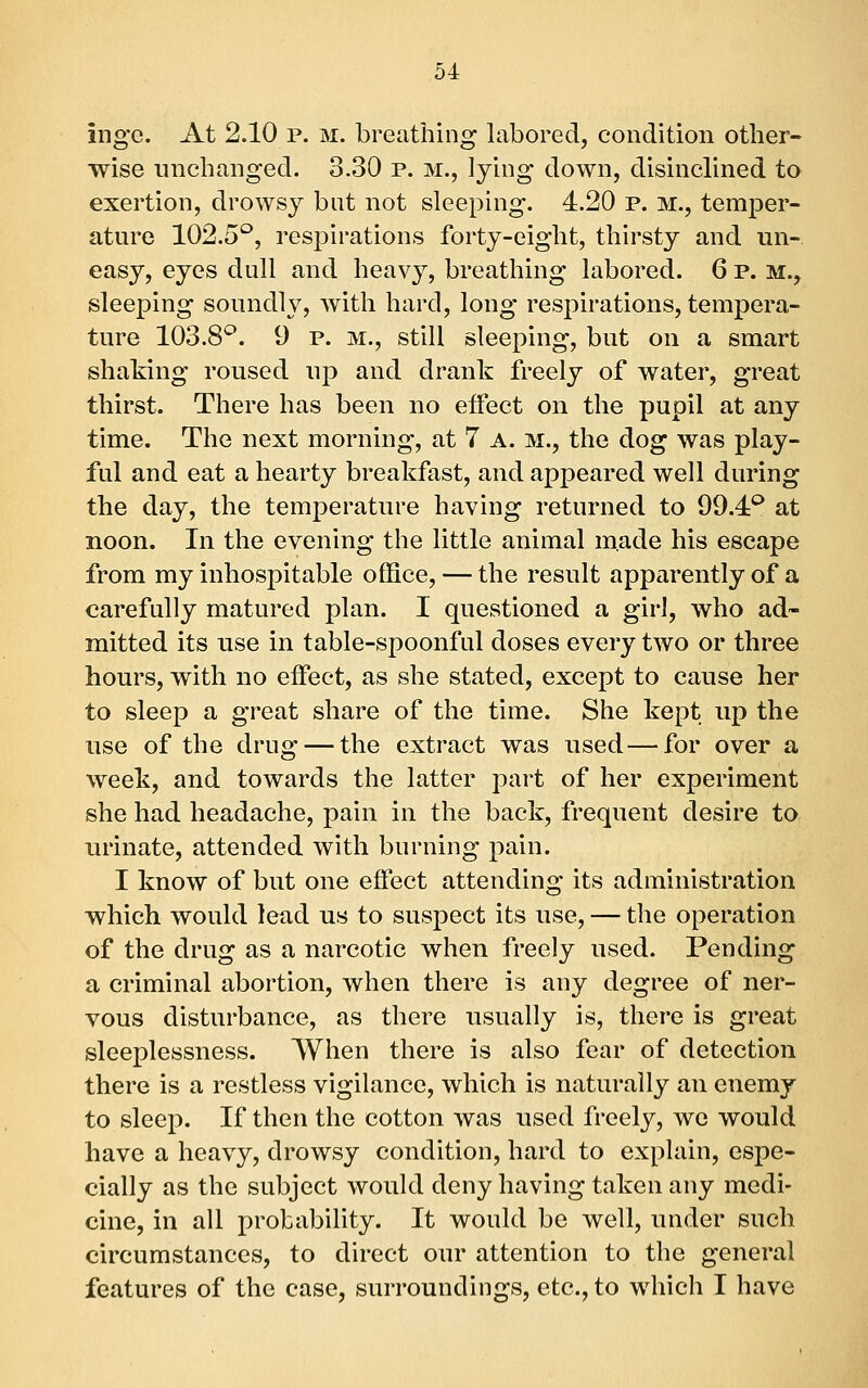 Inge. At 2.10 p. m. breathing labored, condition other- wise unchanged. 3.30 p. m., lying down, disinclined to exertion, drowsy bat not sleeping. 4.20 p. m., temper- ature 102.5'^, respirations forty-eight, thirsty and un- easy, eyes dull and heavy, breathing labored. 6 p. m.^ sleeping soundly, with hard, long respirations, tempera- ture 103.8^. 9 p. M., still sleeping, but on a smart shaking roused up and drank freely of water, great thirst. There has been no effect on the pupil at any time. The next morning, at 7 A. m., the dog was play- ful and eat a hearty breakfast, and appeared well during the day, the temperature having returned to 99.4'^ at noon. In the evening the little animal made his escape from my inhospitable office, — the result apparently of a carefully matured plan. I questioned a girl, who ad- mitted its use in table-spoonful doses every two or three hours, with no effect, as she stated, except to cause her to sleep a great share of the time. She kept up the use of the drug — the extract was used—for over a week, and towards the latter part of her experiment she had headache, pain in the back, frequent desire to urinate, attended with burning pain. I know of but one effect attending its administration which would lead us to suspect its use, — the operation of the drug as a narcotic when freely used. Pending a criminal abortion, when there is any degree of ner- vous disturbance, as there usually is, there is great sleeplessness. When there is also fear of detection there is a restless vigilance, which is naturally an enemy to sleep. If then the cotton was used freely, we would have a heavy, drowsy condition, hard to explain, espe- cially as the subject would deny having taken any medi- cine, in all probability. It would be well, under such circumstances, to direct our attention to the general features of the case, surroundings, etc., to which I have