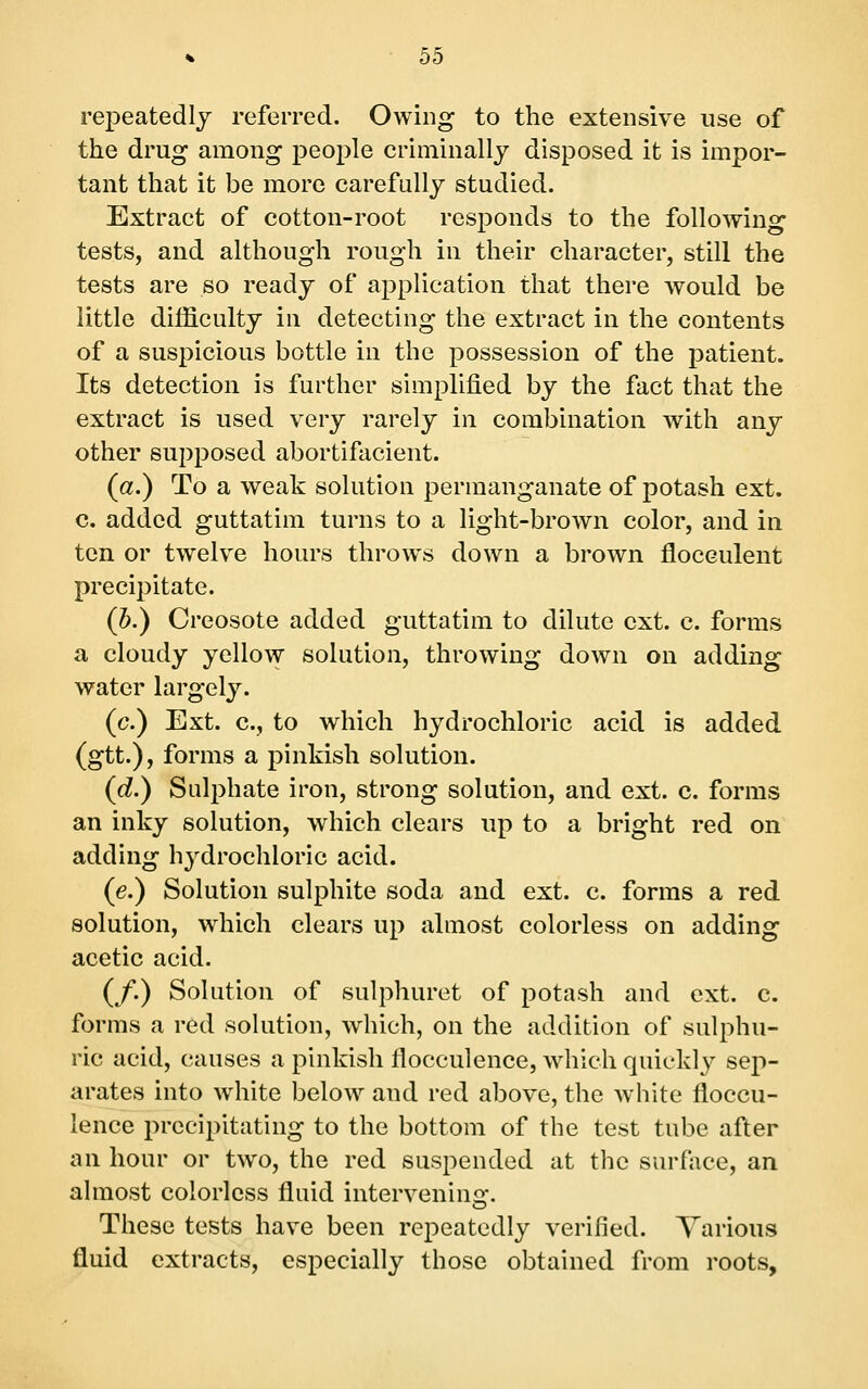 repeatedly referred. Owing to the extensive use of the drug among people criminally disposed it is impor- tant that it be more carefully studied. Extract of cotton-root responds to the following tests, and although rough in their character, still the tests are so ready of application that there would be little difficulty in detecting the extract in the contents of a suspicious bottle in the possession of the patient. Its detection is further simplified by the fact that the extract is used very rarely in combination with any other supposed abortifacient. (a.) To a weak solution permanganate of potash ext. c. added guttatim turns to a light-brown color, and in ten or twelve hours throw^s down a brown flocculent precipitate. (Jb.) Creosote added guttatim to dilute ext. c. forms a cloudy yellow solution, throwing down on adding water largely. (c.) Ext. c, to which hydrochloric acid is added (gtt.), forms a pinkish solution. (d.) Sulphate iron, strong solution, and ext. c. forms an inky solution, which clears up to a bright red on adding h^^drochloric acid. (e.) Solution sulphite soda and ext. c. forms a red solution, which clears up almost colorless on adding acetic acid. (/.) Solution of sulphuret of potash and ext. c. forms a red solution, which, on the addition of sulphu- ric acid, causes a pinkish flocculence, which quiekl}'- sep- arates into w^hite below and red above, the white floccu- lence precipitating to the bottom of the test tube after an hour or two, the red suspended at the surface, an almost colorless fluid interveninsr. o These tests have been repeatedly verified. Various fluid extracts, especially those obtained from roots.