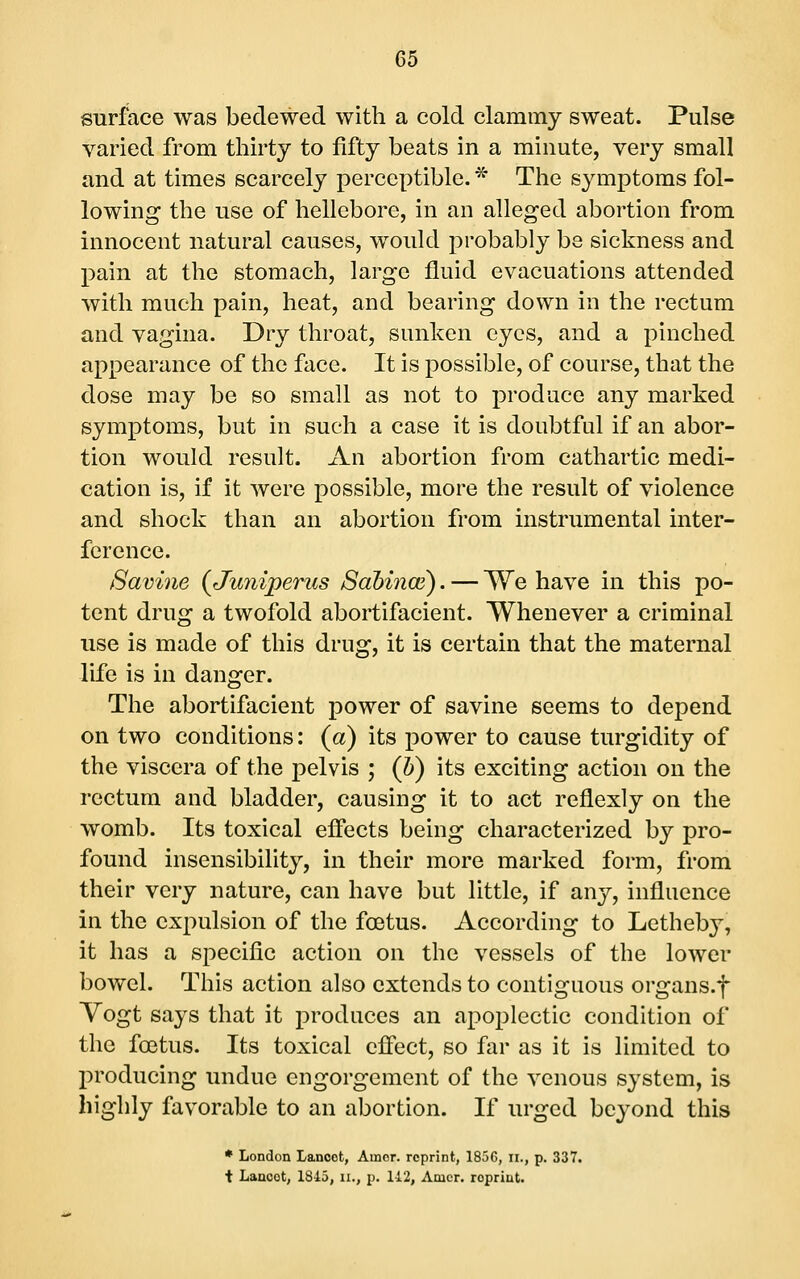 surface was bedewed with a cold clammy sweat. Pulse varied from thirty to fifty beats in a minute, very small and at times scarcely perceptible. ^ The symptoms fol- lowing the use of hellebore, in an alleged abortion from innocent natural causes, would probably be sickness and pain at the stomach, large fluid evacuations attended with much pain, heat, and bearing down in the rectum and vagina. Dry throat, sunken eyes, and a pinched appearance of the face. It is possible, of course, that the dose may be so small as not to produce any marked symptoms, but in such a case it is doubtful if an abor- tion would result. An abortion from cathartic medi- cation is, if it were possible, more the result of violence and shock than an abortion from instrumental inter- ference. 8avine (^Juniperus Sahince). — We have in this po- tent drug a twofold abortifacient. Whenever a criminal use is made of this drug, it is certain that the maternal life is in danger. The abortifacient power of savine seems to depend on two conditions: (a) its power to cause turgidity of the viscera of the pelvis ; (b) its exciting action on the rectum and bladder, causing it to act reflexly on the womb. Its toxical effects being characterized by pro- found insensibility, in their more marked form, from their very nature, can have but little, if any, influence in the expulsion of the foetus. According to Letheby, it has a specific action on the vessels of the lower bowel. This action also extends to contiguous organs.f Vogt says that it produces an apoplectic condition of the foetus. Its toxical effect, so fiir as it is limited to l^roducing undue engorgement of the venous system, is highly favorable to an abortion. If urged beyond this * London Lancet, Amor, reprint, 185G, ii., p. 337. i Lancet, 1845, ii., p. 142, Amer. reprint.