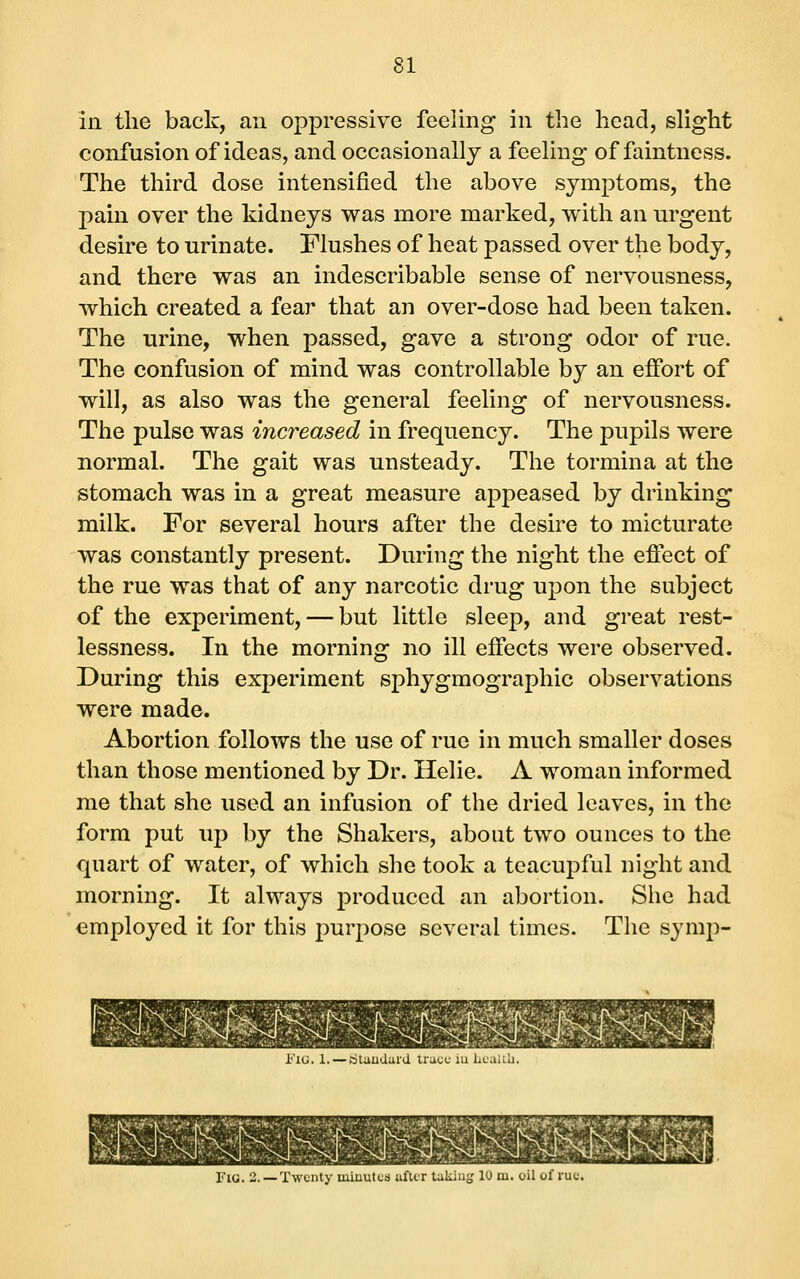 in the back, an oppressive feeling in the head, slight confusion of ideas, and occasionally a feeling of faintness. The third dose intensified the above symptoms, the pain over the kidneys was more marked, with an urgent desire to urinate. Flushes of heat passed over the body, and there was an indescribable sense of nervousness, which created a fear that an over-dose had been taken. The urine, when passed, gave a strong odor of rue. The confusion of mind was controllable by an effort of will, as also was the general feeling of nervousness. The pulse was increased in frequency. The pupils were normal. The gait was unsteady. The tormina at the stomach was in a great measure appeased by drinking milk. For several hours after the desire to micturate was constantly present. During the night the eflect of the rue was that of any narcotic drug upon the subject of the experiment, — but little sleep, and great rest- lessness. In the morning no ill effects were observed. During this experiment sphygmographic observations were made. Abortion follows the use of rue in much smaller doses than those mentioned by Dr. Helie. A woman informed me that she used an infusion of the dried leaves, in the form put uj) by the Shakers, about two ounces to the quart of water, of which she took a teacupful night and morning. It always produced an abortion. Slie had employed it for this purpose several times. The symp- Fiu. 1. — (Standard trace iu Lcalib. Fig. 2. —Twenty miuutcs after takiug 10 m. oil of rue.