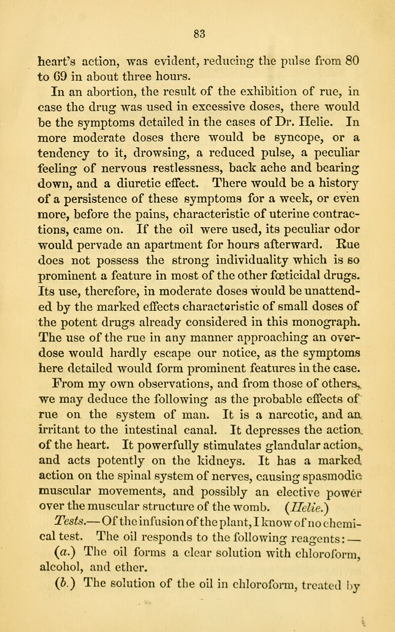 heart's action, was evident, reducing the pulse from 80 to 69 in about three hours. In an abortion, the result of the exhibition of rue, in case the drug was used in excessive doses, there would be the symptoms detailed in the cases of Dr. Helie. In more moderate doses there would be syncope, or a tendency to it, drowsing, a reduced pulse, a peculiar feeling of nervous restlessness, back ache and bearing down, and a diuretic effect. There would be a history of a persistence of these symptoms for a week, or even more, before the pains, characteristic of uterine contrac- tions, came on. If the oil were used, its peculiar odor would pervade an apartment for hours afterward. Rue does not possess the strong individuality which is so prominent a feature in most of the other foeticidal drugs. Its use, therefore, in moderate doses would be unattend- ed by the marked effects characteristic of small doses of the potent drugs already considered in this monograph. The use of the rue in any manner approaching an over- dose would hardly escape our notice, as the symptoms here detailed would form prominent features in the case. From my own observations, and from those of others,, we may deduce the following as the probable effects of rue on the system of man. It is a narcotic, and Sisx irritant to the intestinal canal. It depresses the action, of the heart. It powerfully stimulates glandular action^ and acts potently on the kidneys. It has a marked action on the spinal system of nerves, causing spasmodie muscular movements, and possibly an elective power over the muscular structure of the womb. (Ilelie.) Tests.— Of the infusion of the plant, I know of no chemi- cal test. The oil responds to the following reagents: (a.) The oil forms a clear solution with chloroform, alcohol, and ether. (6.) The solution of the oil in chloroform, treated by
