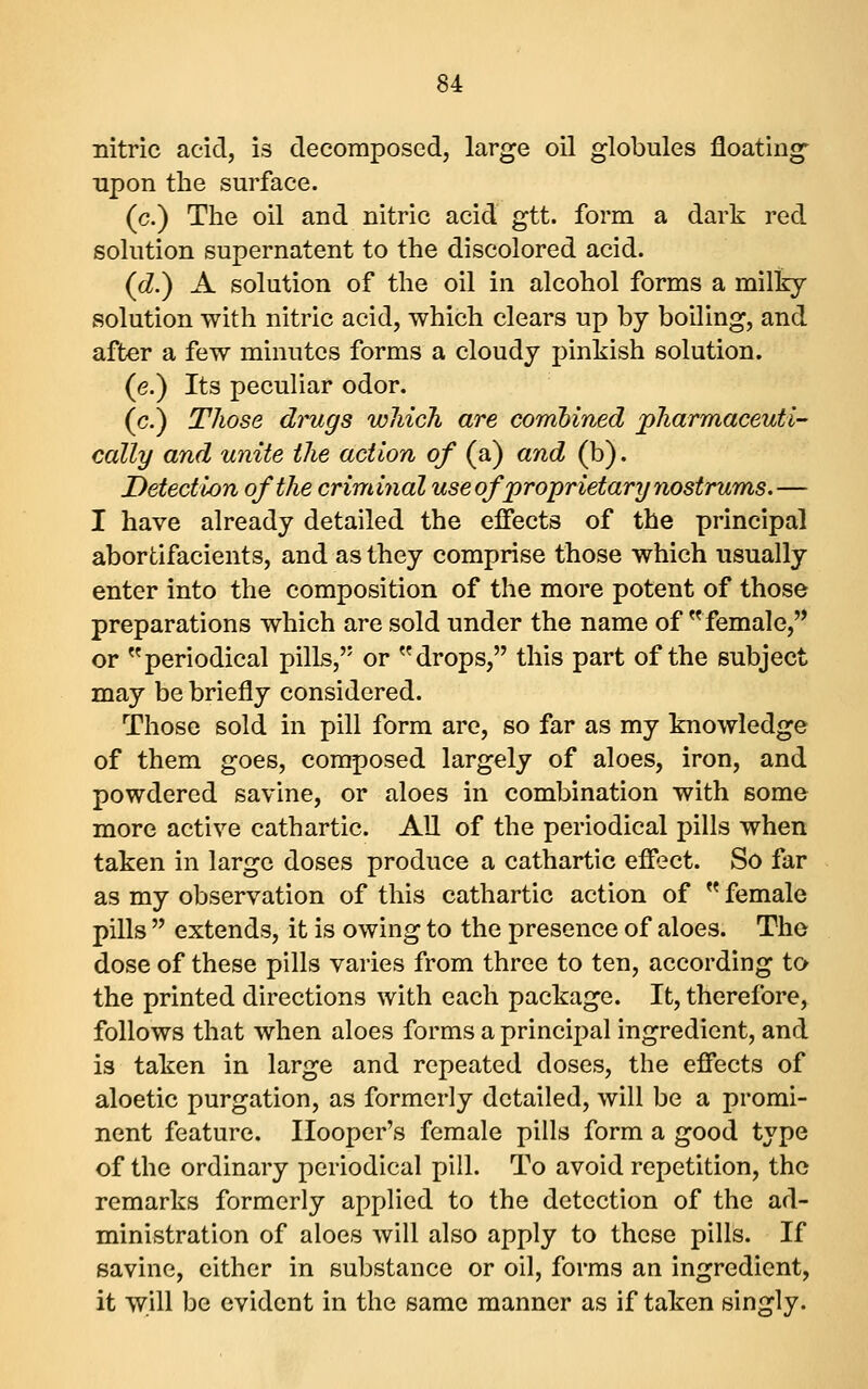 nitric acid, is decomposed, large oil globules floating upon the surface. (c.) The oil and nitric acid gtt. form a dark red solution supernatent to the discolored acid. (d.) A solution of the oil in alcohol forms a milky solution with nitric acid, which clears up by boiling, and after a few minutes forms a cloudy pinkish solution. (e.) Its peculiar odor. (c.) Those drugs wliich are combined jpharmaceuti- cally and unite the action of (a) and (b). Detection of the criminal use of proprietary nostrums.— I have already detailed the effects of the principal abortifacients, and as they comprise those which usually enter into the composition of the more potent of those preparations which are sold under the name of ^^female, or periodical pills,'' or drops, this part of the subject may be briefly considered. Those sold in pill form are, so far as my knowledge of them goes, composed largely of aloes, iron, and powdered savine, or aloes in combination with some more active cathartic. AU of the periodical pills when taken in large doses produce a cathartic effect. So far as my observation of this cathartic action of  female pills  extends, it is owing to the presence of aloes. The dose of these pills varies from three to ten, according to the printed directions with each package. It, therefore, follows that when aloes forms a principal ingredient, and is taken in large and repeated doses, the effects of aloetic purgation, as formerly detailed, will be a promi- nent feature. Hooper's female pills form a good type of the ordinary periodical pill. To avoid repetition, the remarks formerly applied to the detection of the ad- ministration of aloes will also apply to these pills. If savine, either in substance or oil, forms an ingredient, it will be evident in the same manner as if taken singly.