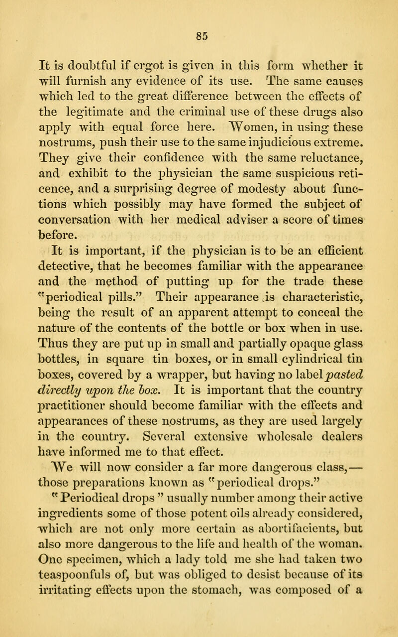 It is doubtful if ergot is given in this form whether it will furnish any evidence of its use. The same causes which led to the great difference between the effects of the legitimate and the criminal use of these drugs also apply with equal force here. Women, in using these nostrums, push their use to the same injudicious extreme. They give their confidence with the same reluctance, and exhibit to the physician the same suspicious reti- cence, and a surprising degree of modesty about func- tions which possibly may have formed the subject of conversation with her medical adviser a score of times before. It is important, if the physician is to be an efficient detective, that he becomes familiar with the appearance and the method of putting up for the trade these periodical pills. Their appearance is characteristic, being the result of an apparent attempt to conceal the nature of the contents of the bottle or box when in use. Thus they are put up in small and partially opaque glass bottles, in square tin boxes, or in small cylindrical tin boxes, covered by a wrapper, but having no label pasted directly upon the hox. It is important that the country practitioner should become familiar with the effects and appearances of these nostrums, as they are used largely in the country. Several extensive wholesale dealers have informed me to that effect. We will now consider a f\ir more dangerous class,— those preparations known as  periodical drops.  Periodical drops  usually number among their active ingredients some of those potent oils already considered, which are not only more certain as abortifacients, but also more djmgerous to the life and health of the woman. One specimen, which a lady told me she had taken two teaspoonfuls of, but was obliged to desist because of its irritating effects upon the stomach, was composed of a