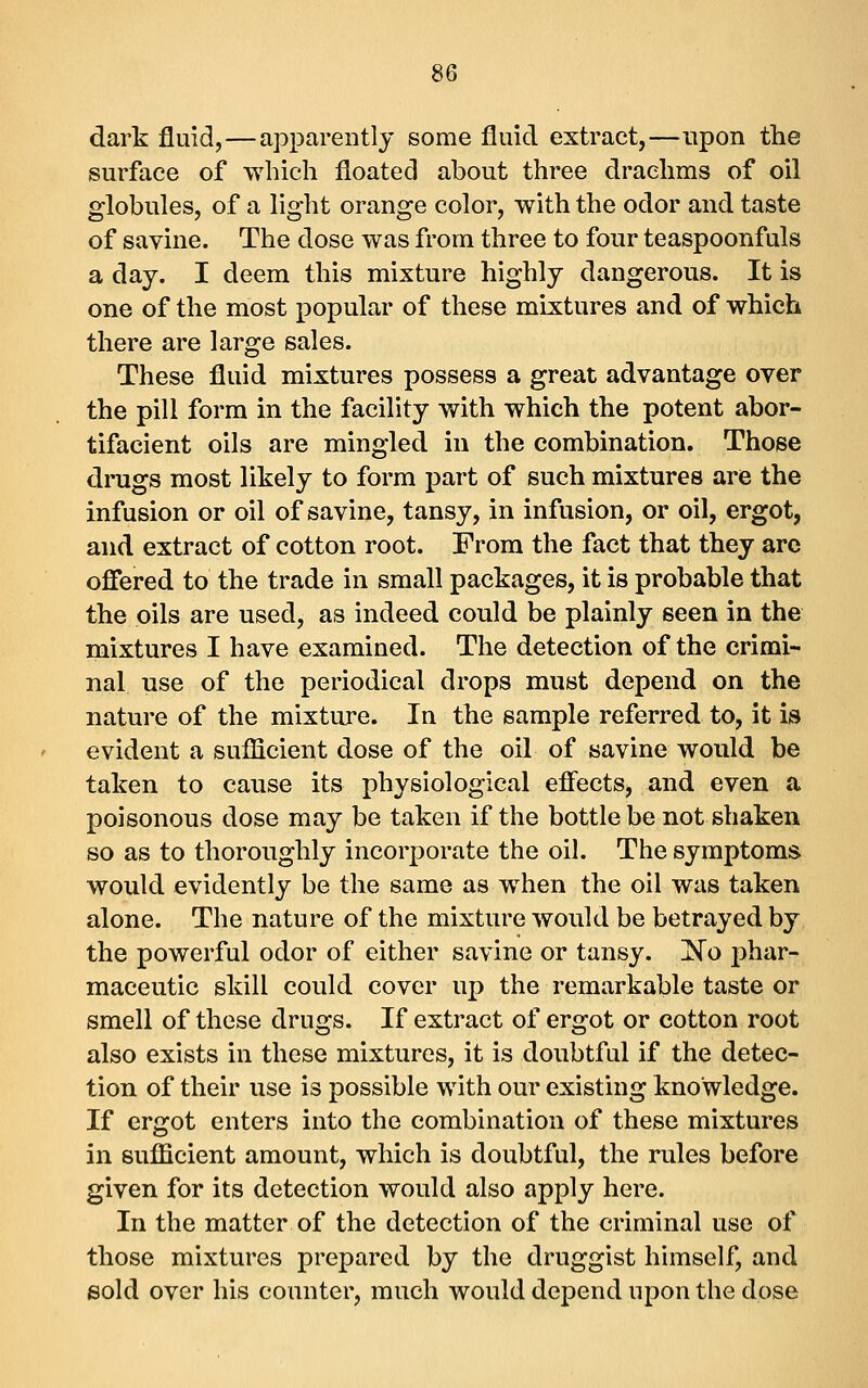 dark fluid,—apparently some fluid extract,—upon the surface of which floated about three drachms of oil globules, of a light orange color, with the odor and taste of savine. The dose was from three to four teaspoonfuls a day. I deem this mixture highly dangerous. It is one of the most popular of these mixtures and of which there are large sales. These fluid mixtures possess a great advantage over the pill form in the facility with which the potent abor- tifacient oils are mingled in the combination. Those drugs most likely to form part of such mixtures are the infusion or oil of savine, tansy, in infusion, or oil, ergot, and extract of cotton root. From the fact that they arc offered to the trade in small packages, it is probable that the oils are used, as indeed could be plainly seen in the mixtures I have examined. The detection of the crimi- nal use of the periodical drops must depend on the nature of the mixture. In the sample referred to, it is evident a sufficient dose of the oil of savine would be taken to cause its physiological effects, and even a poisonous dose may be taken if the bottle be not shaken so as to thoroughly incorporate the oil. The symptoms would evidently be the same as when the oil was taken alone. The nature of the mixture would be betrayed by the powerful odor of either savine or tansy. Xo phar- maceutic skill could cover up the remarkable taste or smell of these drugs. If extract of ergot or cotton root also exists in these mixtures, it is doubtful if the detec- tion of their use is possible with our existing knowledge. If ergot enters into the combination of these mixtures in sufficient amount, which is doubtful, the rules before given for its detection would also apply here. In the matter of the detection of the criminal use of those mixtures prepared by the druggist himself, and sold over his counter, much would depend upon the dose