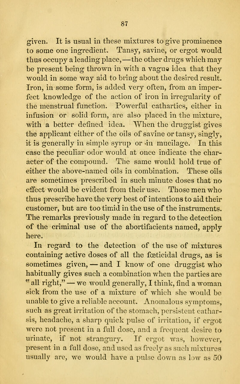 given. It is usual in these mixtures to give prominence to some one ingredient. Tansj, savine, or ergot would thus occupy a leading place,—the other drugs which may be present being thrown in with a vagua idea that they would in some way aid to bring about the desired result. Iron, in some form, is added very often, from an imper- fect knowledge of the action of iron in irregularity of the menstrual function. Powerful cathartics, either in infusion or solid form, are also placed in the mixture, with a better defined idea. When the druggist gives the applicant either of the oils of savine or tansy, singly, it is generally in simple syrup or -in mucilage. In this case the peculiar odor would at once indicate the char- acter of the compound. The same would hold true of either the above-named oils in combination. These oils are sometimes prescribed in such minute doses that no eifect would be evident from their use. Those men who thus prescribe have the very best of intentions to aid their customer, but are too timid in the use of the instruments. The remarks previously made in regard to the detection of the criminal use of the abortifacients named, apply here. In regard to the detection of the use of mixtures containing active doses of all the fceticidal drugs, as is sometimes given, — and I know of one druggist who habitually gives such a combination when the parties are  all right, — we would generally, I think, find a woman sick from the use of a mixture of which she would be unable to give a reliable account. Anomalous symptoms, such as great irritation of the stomach, persistent cathar- sis, headache, a sharp quick pulse of irritation, if ergot were not present in a full dose, and a frequent desire to urinate, if not strangur3\ If ergot was, however, present in a full dose, and used as freely as such mixtures usually are, we would have a pulse down as low as 50