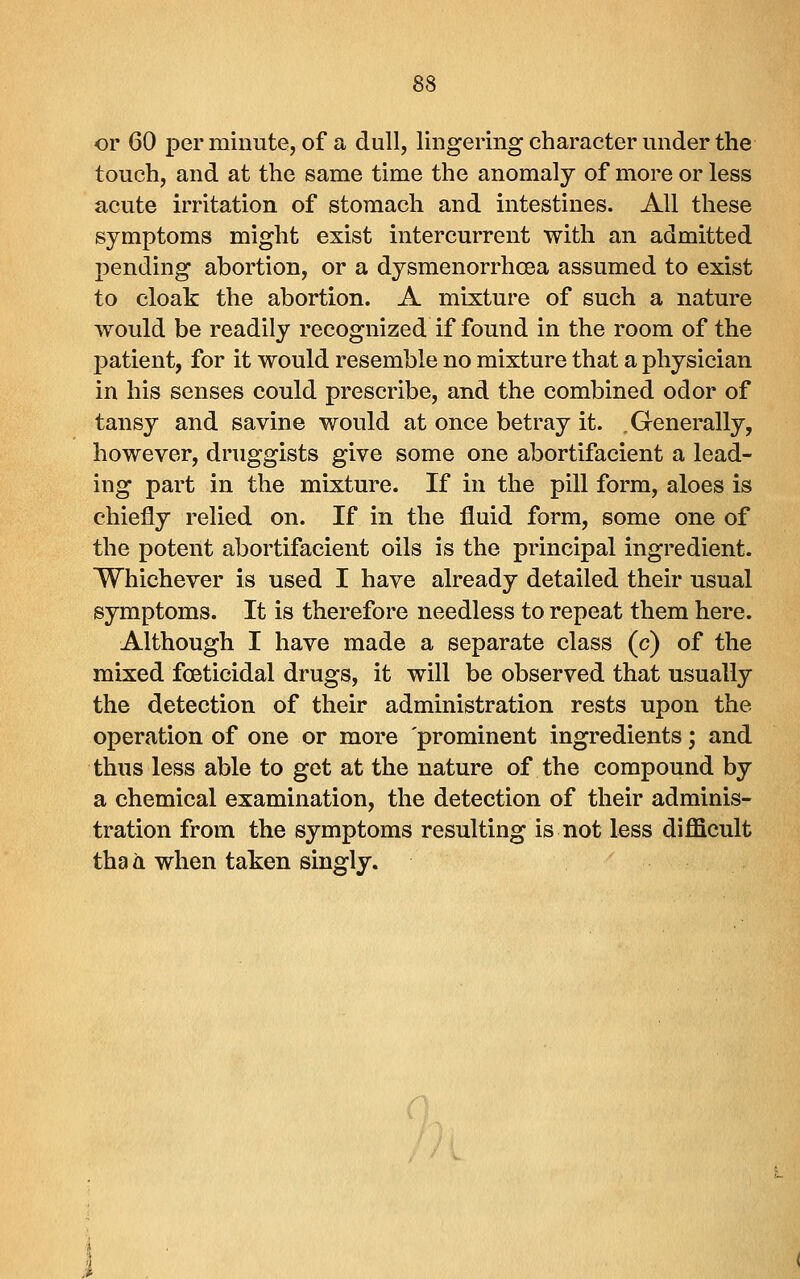 or 60 per minute, of a dull, lingering character under the touch, and at the same time the anomaly of more or less acute irritation of stomach and intestines. All these symptoms might exist intercurrent with an admitted pending abortion, or a dysmenorrhoea assumed to exist to cloak the abortion. A mixture of such a nature would be readily recognized if found in the room of the patient, for it would resemble no mixture that a physician in his senses could prescribe, and the combined odor of tansy and savine would at once betray it. .Generally, however, druggists give some one abortifacient a lead- ing part in the mixture. If in the pill form, aloes is chiefly relied on. If in the fluid form, some one of the potent abortifacient oils is the principal ingredient. Whichever is used I have already detailed their usual symptoms. It is therefore needless to repeat them here. Although I have made a separate class (c) of the mixed foeticidal drugs, it will be observed that usually the detection of their administration rests upon the operation of one or more prominent ingredients; and thus less able to get at the nature of the compound by a chemical examination, the detection of their adminis- tration from the symptoms resulting is not less difficult tha a when taken singly.