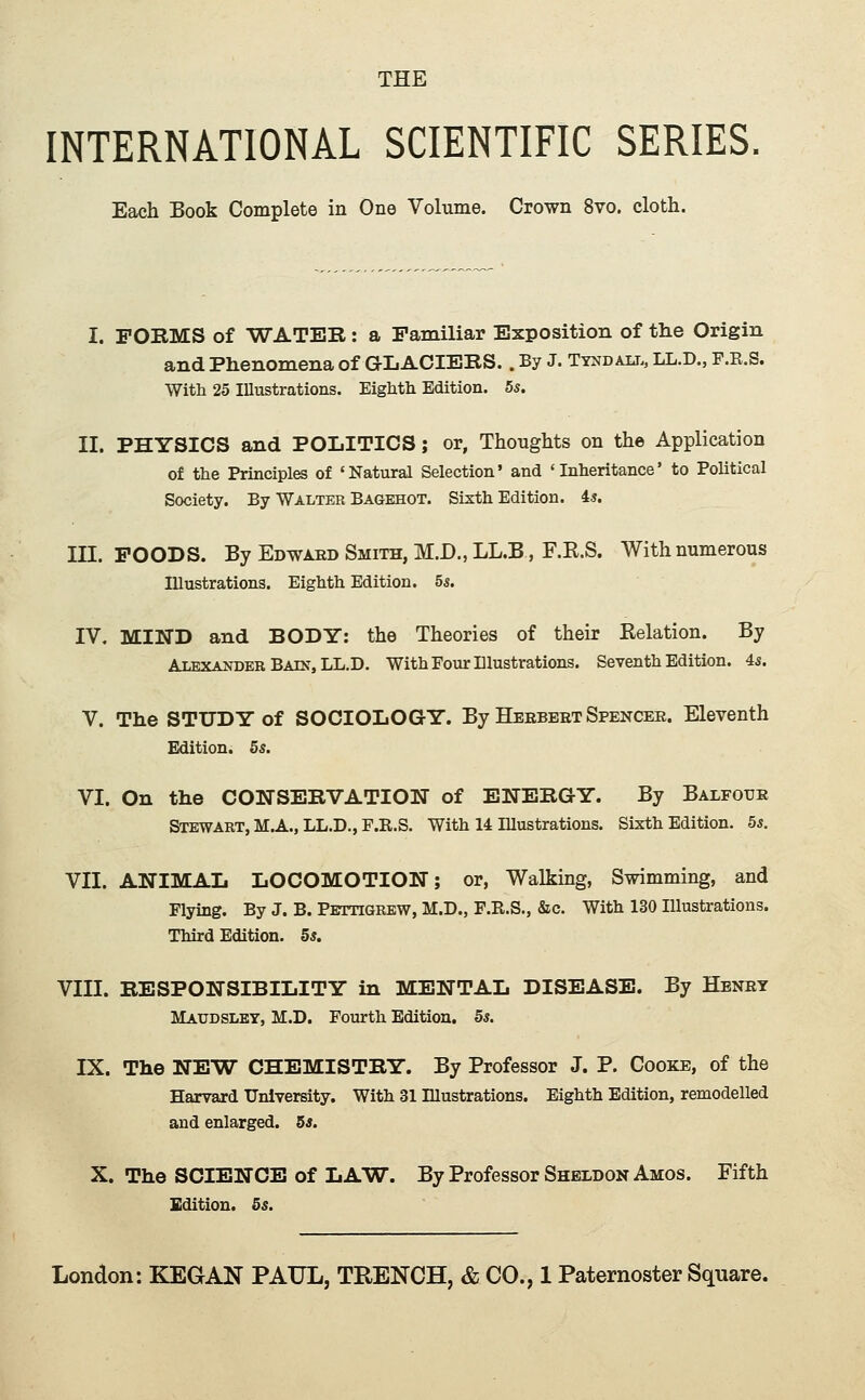 INTERNATIONAL SCIENTIFIC SERIES. Each Book Complete in One Volume. Crown 8vo. cloth. I. FOBMS of WATEB: a Familiar Exposition of tlie Origin and Phenomena of GLACIERS.. By J. Tyndau., LL.D., F.E.S. Witli 25 Illustrations. Eightli Edition. 5s. II. PHYSICS and POLITICS; or, Thoughts on the Application of the Principles of 'Natural Selection' and 'Inheritance' to Political Society. By Walter Bagehot. Sixth Edition, is. III. FOODS. By Edward Smith, M.D., LL.B, F.E.S. With numerous Illustrations. Eighth Edition. 55. IV. MIND and BODY: the Theories of their Relation. By Alexander Bain, LL.D, With Four Dlustrations. Seventh Edition. 4s. V. The STUDY of SOCIOLOGY. By Heebeet Spencer. Eleventh Edition. 5s, VI. On the CONSEBVATION of BNEBGY. By Balfour Stewart, M.A., LL.D., F.R.S, With 14 Illustrations. Sixth Edition. 5s. VII. ANIMAL LOCOMOTION; or, Walking, Swimming, and Flying. By J. B. Pettigrew, M.D., F.R.S., &c. With 130 Illustrations. Third Edition. 5s. VIII. BESPONSIBILITY in MENTAL DISEASE. By Henry Matjdsley, M.D. Fourth Edition. 5s. IX. The NEW CHEMISTBY. By Professor J. P. Cooke, of the Harvard University. With 31 Illustrations. Eighth Edition, remodelled and enlarged. 5s. X. The SCIENCE of LAW. By Professor Sheldon Amos. Fifth Edition. 5s.