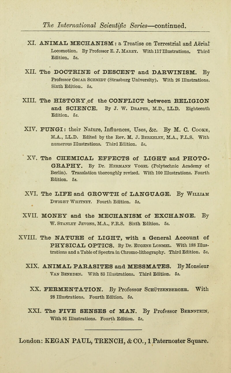 XI. ANIMAL MECHANISM: a Treatise on Terrestrial and Aerial Locomotion. By Prof essor B. J. Marey. With 117 Illustrations. Third Edition. 55. - XII. The DOCTKINE of DESCENT and DARWINISM. By Professor Oscak Schmidt (Strasburg University). With 26 Illustrations. Sixth Edition. 55. XIII. The HISTORY .of the CONFLICT between RELIGION and SCIENCE. By J. W. Draper, M.D„ LL.D. Eighteenth Edition. 55. XIV. FUNGI: their Nature, Influences, Uses, &c. By M. C. Cooke, M.A., LL.D. Edited by the Eev. M. J. Berkeley, M.A., F.L.S. With numerous Illustrations. Third Edition. 55. * XV. The CHEMICAL EFFECTS of LIGHT and PHOTO- GRAPHY. By Dr. Hermann Vogel (Polytechnic Academy of ' Berlin). Translation thoroughly revised. With 100 Illustrations. Fourth Edition. 5«. XVI. The LIFE and GROWTH of LANGUAGE. By William DwiGHT WHrmEY. Fourth Edition. 5*. XVII. MONEY and the MECHANISM of EXCHANGE. By W. Stanley Jevons, M.A., P.B.S. Sixth Edition. 55. XVin. The NATURE of LIGHT, with a General Account of PHYSICAL OPTICS. By Dr. Eugene Lommel. With 188 Illus- trations and a Table of Spectra in Chromo-lithography. Third Edition. 55, XIX. ANIMAL PARASITES and MESSMATES. By Monsieur Van Bbneden. With 83 Illustrations. Third Edition. 55. XX. FERMENTATION. By Professor ScHiJTZENBERGEE. With 28 Illustrations. Fourth Edition. 55. XXI. The FIVE SENSES of MAN. By Professor Bebnstein, With 91 Illustrations. Fourth Edition. 55.