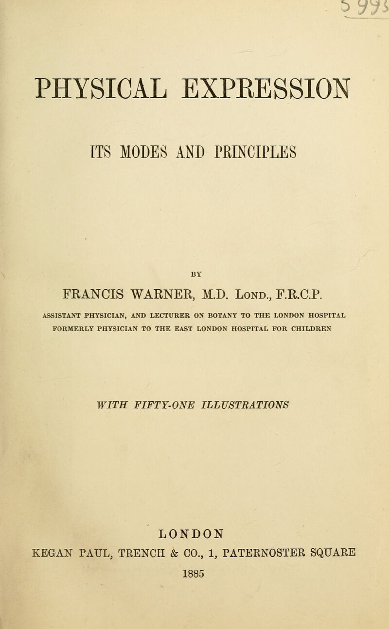 ^yy!> PHYSICAL EXPRESSION ITS MODES AND PRINCIPLES BY FRANCIS WARNER, M.D. Lond, F.R.C.P. ASSISTANT PHYSICIAN, AND LECTURER ON BOTANY TO THE LONDON HOSPITAL FORMERLY PHYSICIAN TO THE EAST LONDON HOSPITAL FOR CHILDREN WITH FIFTY-ONE ILLUSTRATIONS LONDON KEGAN PAUL, TRENCH & CO., 1, PATERNOSTER SQUARE 1885